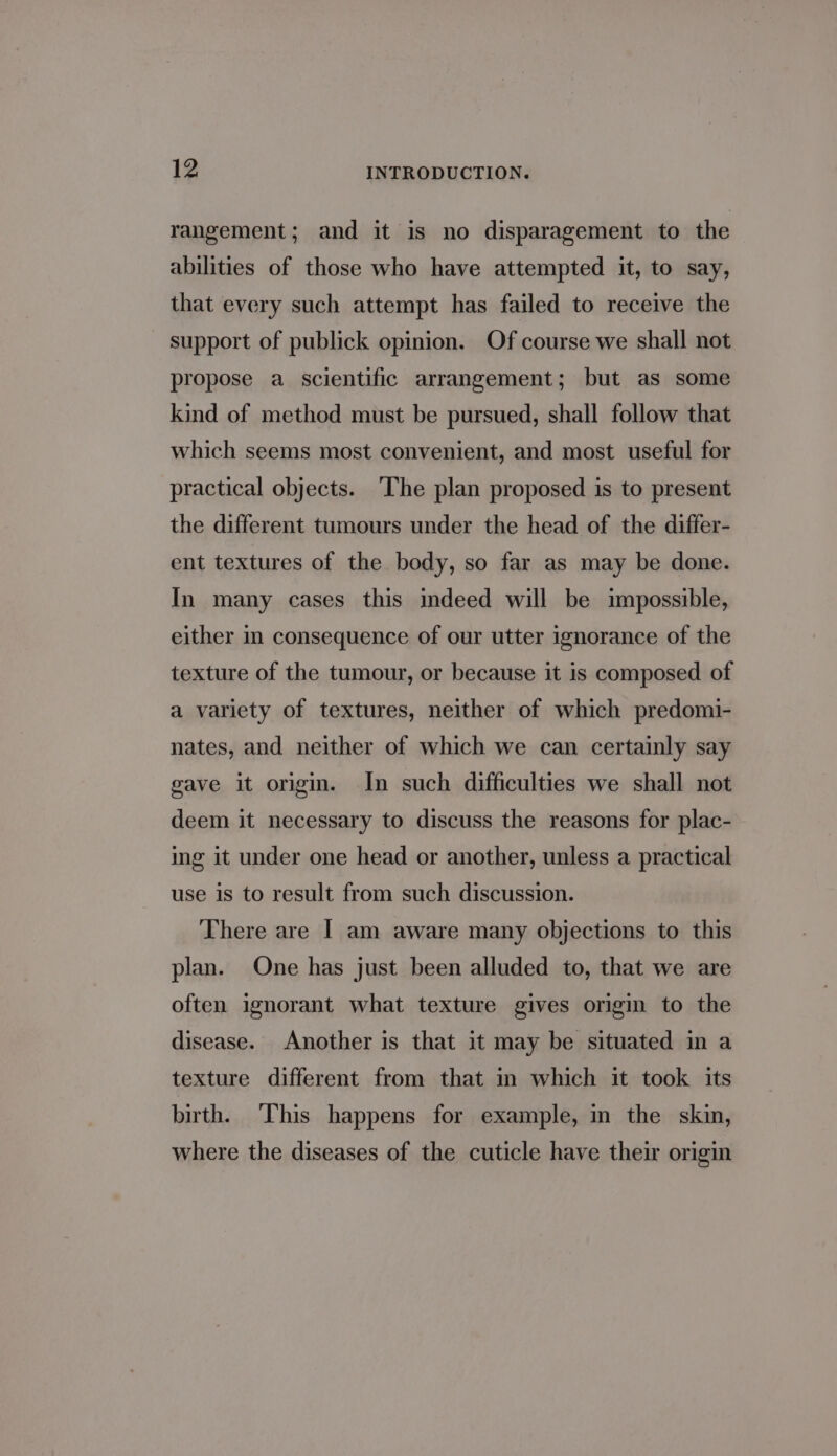 rangement; and it is no disparagement to the abilities of those who have attempted it, to say, that every such attempt has failed to receive the support of publick opinion. Of course we shall not propose a scientific arrangement; but as some kind of method must be pursued, shall follow that which seems most convenient, and most useful for practical objects. The plan proposed is to present the different tumours under the head of the differ- ent textures of the body, so far as may be done. In many cases this indeed will be impossible, either in consequence of our utter ignorance of the texture of the tumour, or because it is composed of a variety of textures, neither of which predomi- nates, and neither of which we can certainly say gave it origi. In such difficulties we shall not deem it necessary to discuss the reasons for plac- ing it under one head or another, unless a practical use is to result from such discussion. There are | am aware many objections to this plan. One has just been alluded to, that we are often ignorant what texture gives origi to the disease. Another is that it may be situated in a texture different from that in which it took its birth. This happens for example, in the skin, where the diseases of the cuticle have their origin