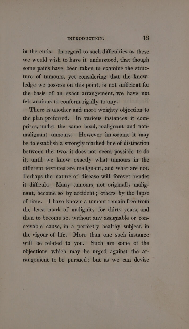 in the cutis. In regard to such difficulties as these we would wish to have it understood, that though some pains have been taken to examine the struc- ture of tumours, yet considering that the know- ledge we possess on this point, is not sufficient for the basis of an exact arrangement, we have not felt anxious to conform rigidly to any. There is another and more weighty objection to the plan preferred. In various stances it com- prises, under the same head, malignant and non- malignant tumours. However important it may be to establish a strongly marked line of distinction between the two, it does not seem possible to do it, until we know exactly what tumours in the different textures are malignant, and what are not. Perhaps the nature of disease will forever render it difficult. Many tumours, not originally malig- nant, become so by accident; others by the lapse of time. I have known a tumour remain free from the least mark of malignity for thirty years, and then to become so, without any assignable or con- ceivable cause, in a perfectly healthy subject, in the vigour of life. More than one such instance will be related to you. Such are some of the objections which may be urged against the ar- rangement to be pursued; but as we can devise