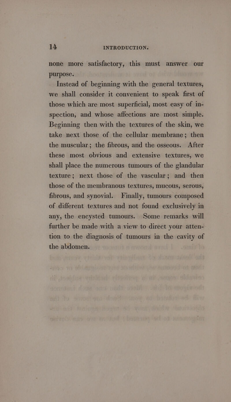 none more satisfactory, this must answer our purpose. Instead of beginning with the general textures, we shall consider it convenient to speak first of those which are most superficial, most easy of in- spection, and whose affections are most simple. Beginning then with the textures of the skin, we take next those of the cellular membrane; then the muscular; the fibrous, and the osseous. After these most obvious and extensive textures, we shall place the numerous tumours of the glandular texture; next those of the vascular; and then those of the membranous textures, mucous, serous, fibrous, and synovial. Finally, tumours composed of different textures and not found exclusively in any, the encysted tumours. Some remarks will further be made with a view to direct your atten- tion to the diagnosis of tumours in the cavity of the abdomen.