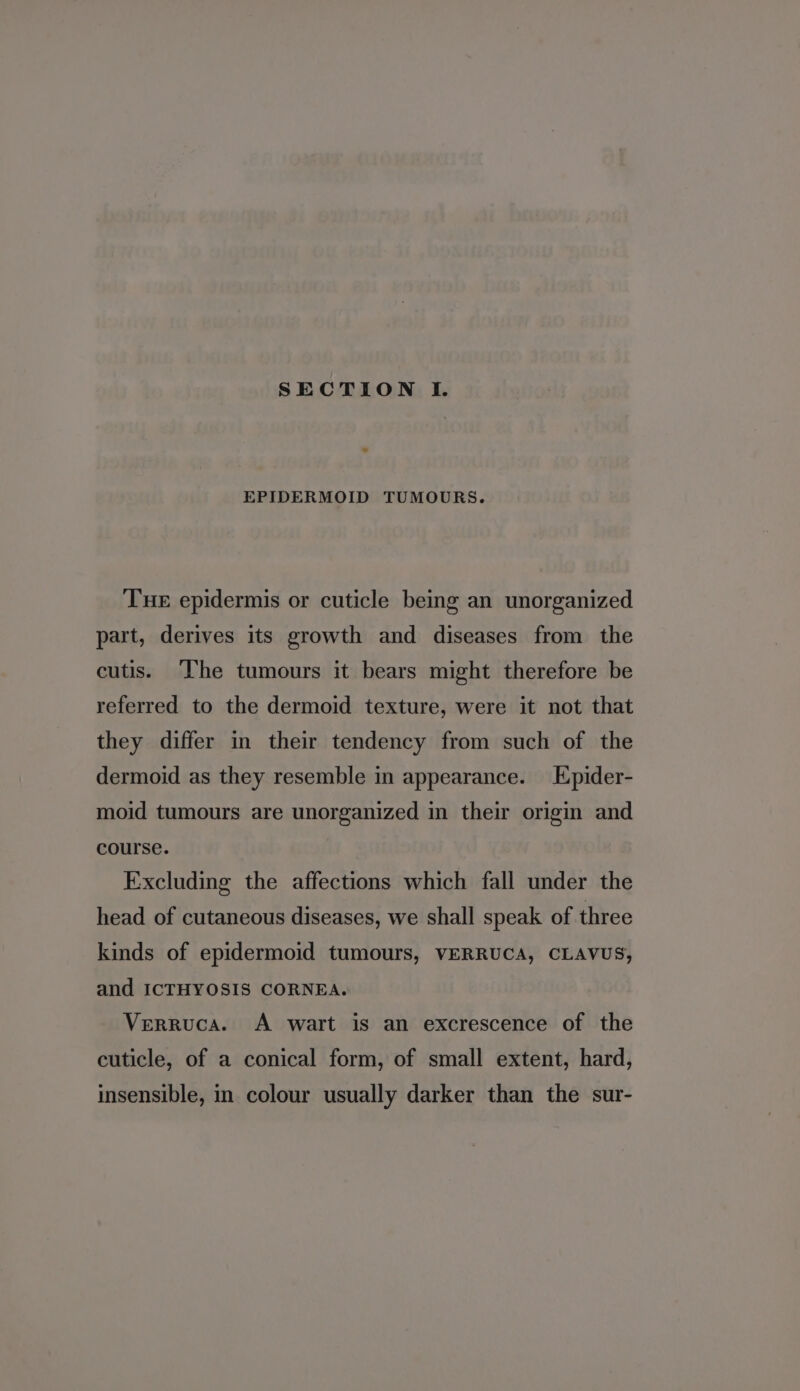 EPIDERMOID TUMOURS. Tue epidermis or cuticle being an unorganized part, derives its growth and diseases from the cutis. ‘The tumours it bears might therefore be referred to the dermoid texture, were it not that they differ in their tendency from such of the dermoid as they resemble in appearance. Epider- moid tumours are unorganized in their origin and course. Excluding the affections which fall under the head of cutaneous diseases, we shall speak of three kinds of epidermoid tumours, VERRUCA, CLAVUS, and ICTHYOSIS CORNEA. Verruca. A wart is an excrescence of the cuticle, of a conical form, of small extent, hard, insensible, in colour usually darker than the sur-