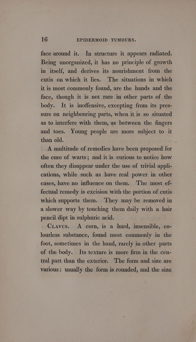 face around it. In structure it appears radiated. Being unorganized, it has no principle of growth in itself, and derives its nourishment from the cutis on which it lies. The situations in which it is most commonly found, are the hands and the face, though it is not rare in other parts of the body. It is moffensive, excepting from its pres- sure on neighbouring parts, when it is so situated as to interfere with them, as between the fingers and toes. Young people are more subject to it than old. A multitude of remedies have been proposed for the cure of warts; and it is curious to notice how often they disappear under the use of trivial appli- cations, while such as have real power in other cases, have no influence on them. ‘The most ef- fectual remedy is excision with the portion of cutis which supports them. They may be removed in a slower way by touching them daily with a hair pencil dipt in sulphuric acid. Cxuavus. A corn, is a hard, insensible, co- Jourless substance, found most commonly in the foot, sometimes in the hand, rarely in other parts of the body. Its texture is more firm in the cen- tral part than the exterior. The form and size are various: usually the form is rounded, and the size