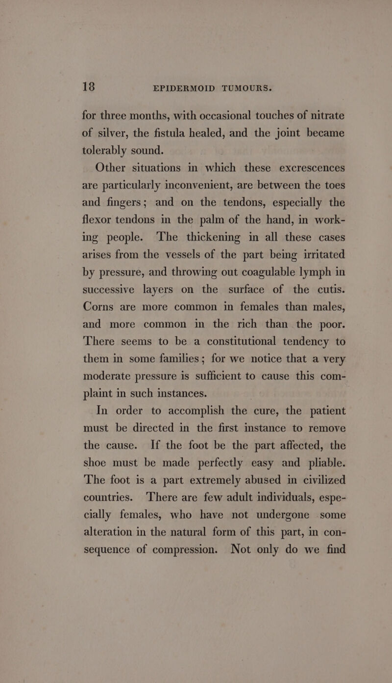 for three months, with occasional touches of nitrate of silver, the fistula healed, and the joint became tolerably sound. Other situations in which these excrescences are particularly inconvenient, are between the toes and fingers; and on the tendons, especially the flexor tendons m the palm of the hand, in work- ing people. ‘The thickening in all these cases arises from the vessels of the part being uritated by pressure, and throwing out coagulable lymph in successive layers on the surface of the cutis. Corns are more common in females than males, and more common in the rich than the poor. There seems to be a constitutional tendency to them in some families; for we notice that a very moderate pressure is sufficient to cause this com- plaint in such instances. . In order to accomplish the cure, the patient must be directed in the first mstance to remove the cause. If the foot be the part affected, the shoe must be made perfectly easy and _ pliable. The foot is a part extremely abused in civilized countries. There are few adult individuals, espe- cially females, who have not undergone some alteration in the natural form of this part, in con- sequence of compression. Not only do we find