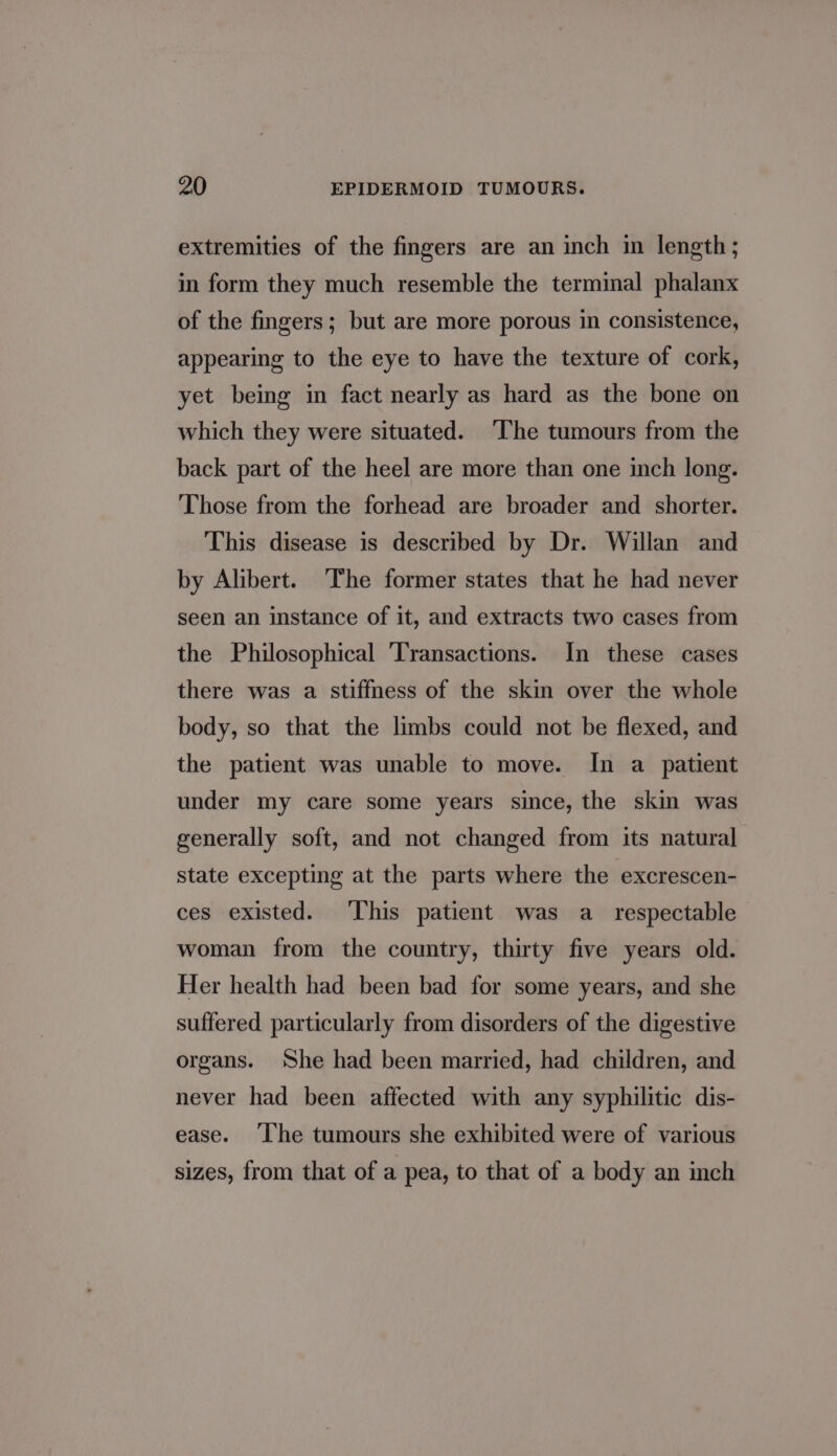 extremities of the fingers are an inch in length; in form they much resemble the terminal phalanx of the fingers; but are more porous in consistence, appearing to the eye to have the texture of cork, yet being in fact nearly as hard as the bone on which they were situated. ‘The tumours from the back part of the heel are more than one inch long. Those from the forhead are broader and shorter. This disease is described by Dr. Willan and by Alibert. The former states that he had never seen an instance of it, and extracts two cases from the Philosophical ‘Transactions. In these cases there was a stiffness of the skin over the whole body, so that the limbs could not be flexed, and the patient was unable to move. In a patient under my care some years since, the skin was generally soft, and not changed from its natural state excepting at the parts where the excrescen- ces existed. This patient was a_ respectable woman from the country, thirty five years old. Her health had been bad for some years, and she suffered particularly from disorders of the digestive organs. She had been married, had children, and never had been affected with any syphilitic dis- ease. ‘Ihe tumours she exhibited were of various sizes, from that of a pea, to that of a body an inch