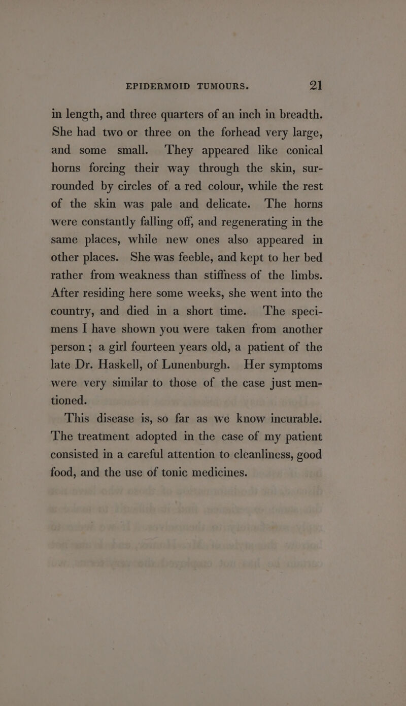in length, and three quarters of an inch in breadth. She had two or three on the forhead very large, and some small. They appeared like conical horns forcing their way through the skin, sur- rounded by circles of a red colour, while the rest of the skin was pale and delicate. ‘The horns were constantly falling off, and regenerating in the same places, while new ones also appeared in other places. She was feeble, and kept to her bed rather from weakness than stiffness of the limbs. After residing here some weeks, she went into the country, and died in a short time. The speci- mens I have shown you were taken from another person ; a girl fourteen years old, a patient of the late Dr. Haskell, of Lunenburgh. Her symptoms were very similar to those of the case just men- tioned. This disease is, so far as we know incurable. The treatment adopted in the case of my patient consisted in a careful attention to cleanliness, good food, and the use of tonic medicines.