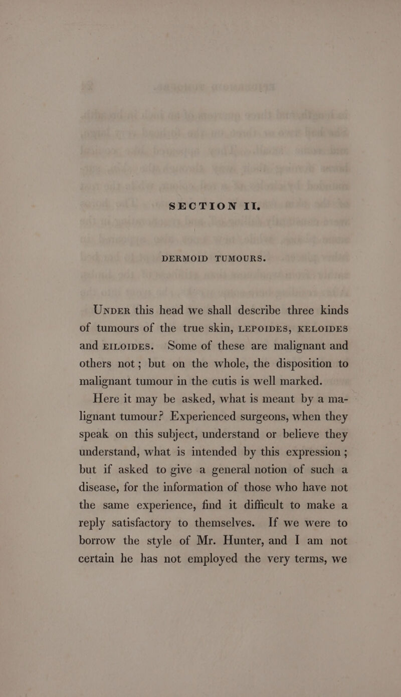 SECTION If. DERMOID TUMOURS. Unper this head we shall describe three kinds of tumours of the true skin, LEPOIDES, KELOIDES and EILOIDES. Some of these are malignant and others not; but on the whole, the disposition to malignant tumour in the cutis is well marked. Here it may be asked, what is meant by a ma- lignant tumour? Experienced surgeons, when they speak on this subject, understand or believe they understand, what is intended by this expression ; but if asked to give a general notion of such a disease, for the information of those who have not the same experience, find it difficult to make a reply satisfactory to themselves. If we were to borrow the style of Mr. Hunter, and I am not certain he has not employed the very terms, we