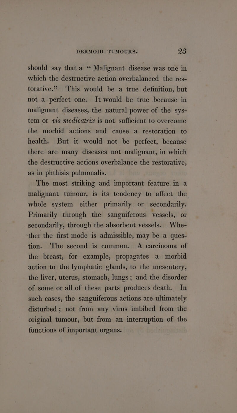 should say that a “ Malignant disease was one in which the destructive action overbalanced the res- torative.” ‘This would be a true definition, but not a perfect one. It would be true because in malignant diseases, the natural power of the sys- tem or vis medicatriz is not sufficient to overcome the morbid actions and cause a restoration to health. But it would not be perfect, because there are many diseases not malignant, in which the destructive actions overbalance the restorative, as in phthisis pulmonalis. The most striking and important feature in a malignant tumour, is its tendency to affect the whole system either primarily or secondarily. Primarily through the sanguiferous vessels, or secondarily, through the absorbent vessels. Whe- ther the first mode is admissible, may be a ques- tion. ‘The second is common. A carcinoma of the breast, for example, propagates a morbid action to the lymphatic glands, to the mesentery, the liver, uterus, stomach, lungs; and the disorder of some or all of these parts produces death. In such cases, the sanguiferous actions are ultimately disturbed ; not from any virus imbibed from the original tumour, but from an interruption of the functions of important organs.