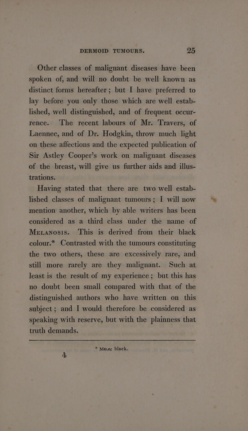 Other classes of malignant diseases have been spoken of, and will no doubt be well known as distinct forms hereafter; but I have preferred to lay before you only those which are well estab- lished, well distinguished, and of frequent occur- rence. ‘The recent labours of Mr. ‘Travers, of Laennec, and of Dr. Hodgkin, throw much light on these affections and the expected publication of Sir Astley Cooper’s work on malignant diseases of the breast, will give us further aids and illus- trations. Having stated that there are two well estab- lished classes of malignant tumours; I will now mention another, which by able writers has been considered as a third class under the name of Metanosis. ‘This is derived from their black colour.* Contrasted with the tumours constituting the two others, these are excessively rare, and still more rarely are they malignant. Such at least is the result of my experience ; but this has no doubt been small compared with that of the distinguished authors who have written on this subject ; and I would therefore be considered as speaking with reserve, but with the plainness that truth demands. * Menage black.