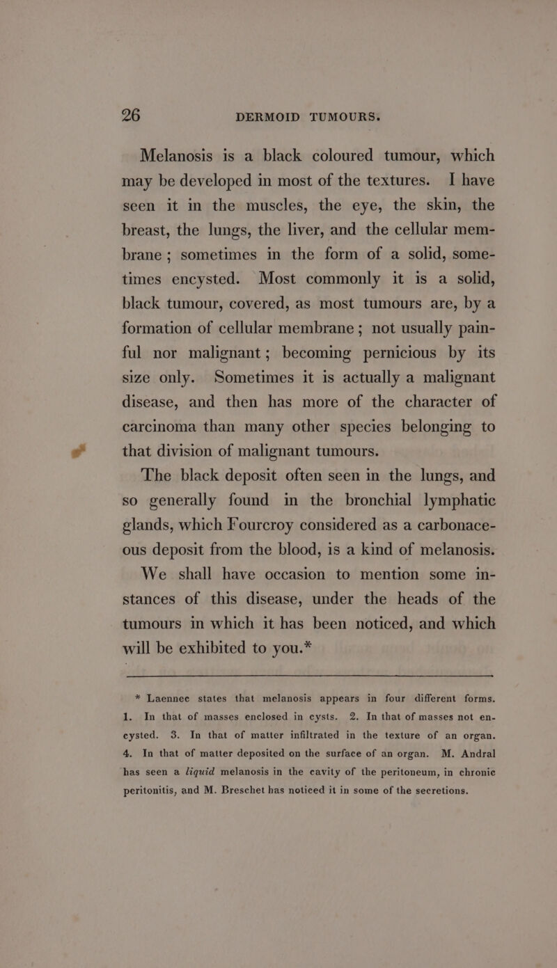 Melanosis is a black coloured tumour, which may be developed in most of the textures. I have seen it in the muscles, the eye, the skin, the breast, the lungs, the liver, and the cellular mem- brane ; sometimes in the form of a solid, some- times encysted. Most commonly it is a solid, black tumour, covered, as most tumours are, by a formation of cellular membrane ; not usually pain- ful nor malignant; becoming pernicious by its size only. Sometimes it is actually a malignant disease, and then has more of the character of carcinoma than many other species belonging to that division of malignant tumours. The black deposit often seen in the lungs, and so generally found in the bronchial lymphatic glands, which Fourcroy considered as a carbonace- ous deposit from the blood, is a kind of melanosis. We shall have occasion to mention some in- stances of this disease, under the heads of the tumours in which it has been noticed, and which will be exhibited to you.* * Laennec states that melanosis appears in four different forms. 1. In that of masses enclosed in cysts. 2. In that of masses not en- cysted. 3. In that of matter infiltrated in the texture of an organ. 4. In that of matter deposited on the surface of an organ. M. Andral has seen a liquid melanosis in the cavity of the peritoneum, in chronic peritonitis, and M. Breschet has noticed it in some of the secretions.
