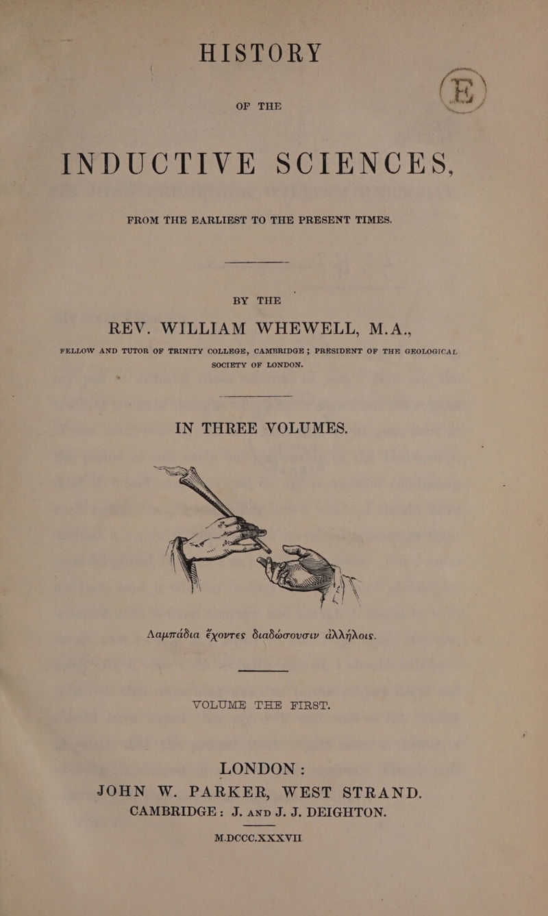 HISTORY Pte (BE) OF THE INDUCTIVE SCIENCKS, FROM THE EARLIEST TO THE PRESENT TIMES. BY THE REV. WILLIAM WHEWELL, M.A., FELLOW AND TUTOR OF TRINITY COLLEGE, CAMBRIDGE ; PRESIDENT OF THE GEOLOGICAL SOCIETY OF LONDON. Aapradia exovres Siad@oovow ddAdAndors. VOLUME THE FIRST, LONDON : JOHN W. PARKER, WEST STRAND. CAMBRIDGE: J. anv J. J. DEIGHTON. M.DCCC.XXXVIL