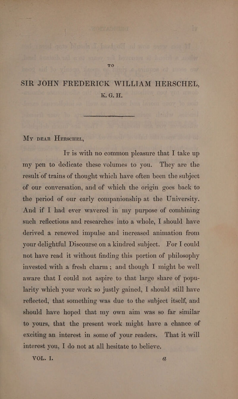 SIR JOHN FREDERICK WILLIAM HERSCHEL, Ke Gol: My pear Herscuer, Ir is with no common pleasure that I take up my pen to dedicate these volumes to you. They are the result of trains of thought which have often been the subject of our conversation, and of which the origin goes back to the period of our early companionship at the University. And if I had ever wavered in my purpose of combining such reflections and researches into a whole, I should have derived a renewed impulse and increased animation from your delightful Discourse on a kindred subject. For I could not have read it without finding this portion of philosophy invested with a fresh charm; and though I might be well aware that I could not aspire to that large share of popu- larity which your work so justly gained, I should still have reflected, that something was due to the subject itself, and should have hoped that my own aim was so far similar to yours, that the present work might have a chance of exciting an interest in some of your readers. That it will interest you, I do not at all hesitate to believe. VOL. I. a
