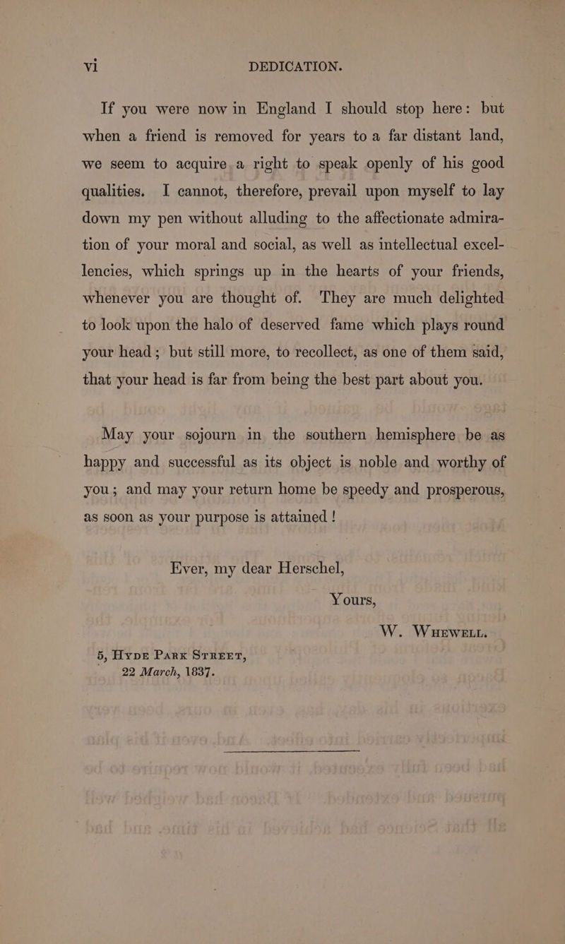 If you were now in England I should stop here: but when a friend is removed for years to a far distant land, we seem to acquire a right to speak openly of his good qualities. I cannot, therefore, prevail upon myself to lay down my pen without alluding to the affectionate admira- tion of your moral and social, as well as intellectual excel- lencies, which springs up in the hearts of your friends, whenever you are thought of. ‘They are much delighted to look upon the halo of deserved fame which plays round your head; but still more, to recollect, as one of them said, that your head is far from being the best part about you. May your sojourn in the southern hemisphere be as happy and successful as its object is noble and worthy of you; and may your return home be speedy and prosperous, as soon as your purpose is attained ! Ever, my dear Herschel, Yours, W. WuHewett. 5, Hype Park STREET, 22 March, 1837.