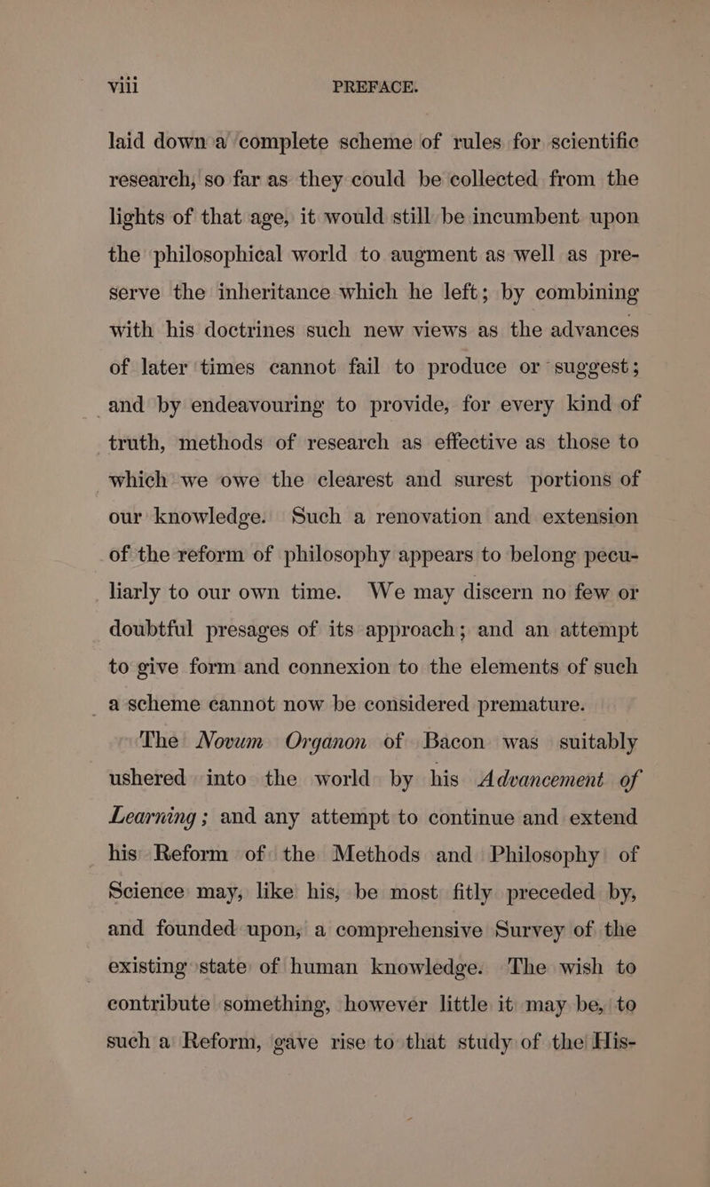 laid down a complete scheme of rules for scientific research, so far as they could be collected from the lights of that age, it would still be incumbent upon the philosophical world to augment as well as pre- serve the inheritance which he left; by combining with his doctrines such new views as the advances of later times cannot fail to produce or suggest; -and by endeavouring to provide, for every kind of truth, methods of research as effective as those to which we owe the clearest and surest portions of our knowledge. Such a renovation and extension of the reform of philosophy appears to belong pecu- liarly to our own time. We may discern no few or doubtful presages of its approach; and an attempt to give form and connexion to the elements of such _ascheme cannot now be considered premature. The Novum Organon of Bacon was suitably ushered into the world by his Advancement of Learning ; and any attempt to continue and extend _ his’ Reform of: the Methods and Philosophy of Science may, like his, be most: fitly preceded by, and founded upon, a comprehensive Survey of the existing state of human knowledge. The wish to contribute something, however little it may be, to such a Reform, gave rise to that study of the His-