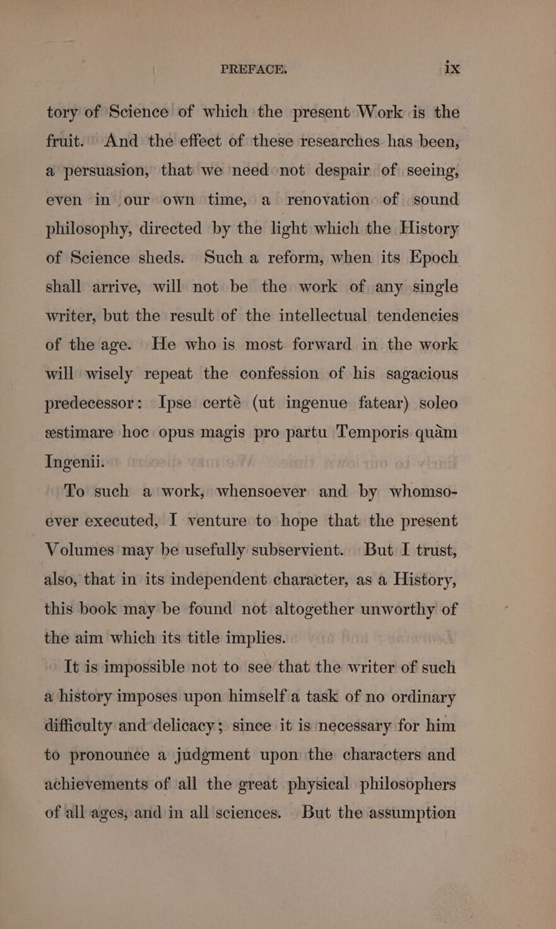 tory of Science of which the present Work is the fruit... And the effect of these researches has been, a persuasion, that we need not despair of seeing, even in our own time, a renovation of sound philosophy, directed by the light which the History of Science sheds. Such a reform, when its Epoch shall arrive, will not be the work of any single writer, but the result of the intellectual tendencies of the age. He who is most forward in the work will wisely repeat the confession of his sagacious predecessor: Ipse certé (ut ingenue fatear) soleo estimare hoc opus magis pro partu Temporis quam Ingenii. To such a work, whensoever and by whomso- ever executed, I venture to hope that the present Volumes may be usefully subservient. But I trust, also, that in its independent character, as a History, this book may be found not altogether unworthy of the aim which its title implies. It is impossible not to see that the writer of such a history imposes upon himself a task of no ordinary difficulty and delicacy; since it is necessary for him to pronounce a judgment upon the characters and achievements of all the great physical philosophers of all ages, and in all sciences. But the assumption