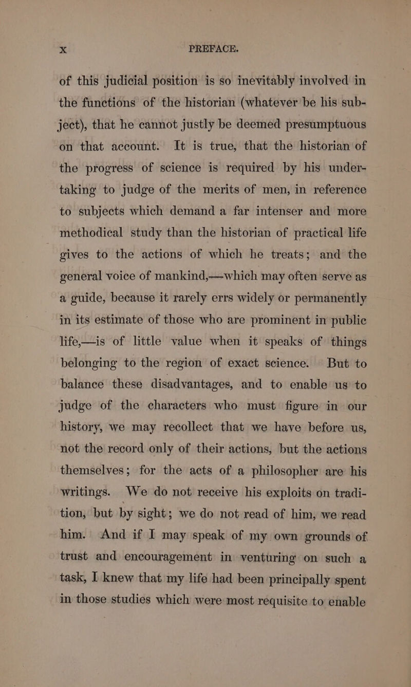 of this judicial position is so inevitably involved in the functions of the historian (whatever be his sub- ject), that he cannot justly be deemed presumptuous on that account. It is true, that the historian of the progress of science is required by his under- taking to judge of the merits of men, in reference to subjects which demand a far intenser and more methodical study than the historian of practical life gives to the actions of which he treats; and the general voice of mankind,—which may often serve as a guide, because it rarely errs widely or permanently in its estimate of those who are prominent in public life—is of little value when it speaks of things belonging to the region of exact science. But to balance these disadvantages, and to enable us to judge of the characters who must figure in our history, we may recollect that we have before us, not the record only of their actions, but the actions themselves; for the acts of a philosopher are his writings. We do not receive his exploits on tradi- tion, but by sight; we do not read of him, we read him. And if I may speak of my own grounds of trust and encouragement in venturing on such a task, I knew that my life had been principally spent in those studies which were most requisite to enable