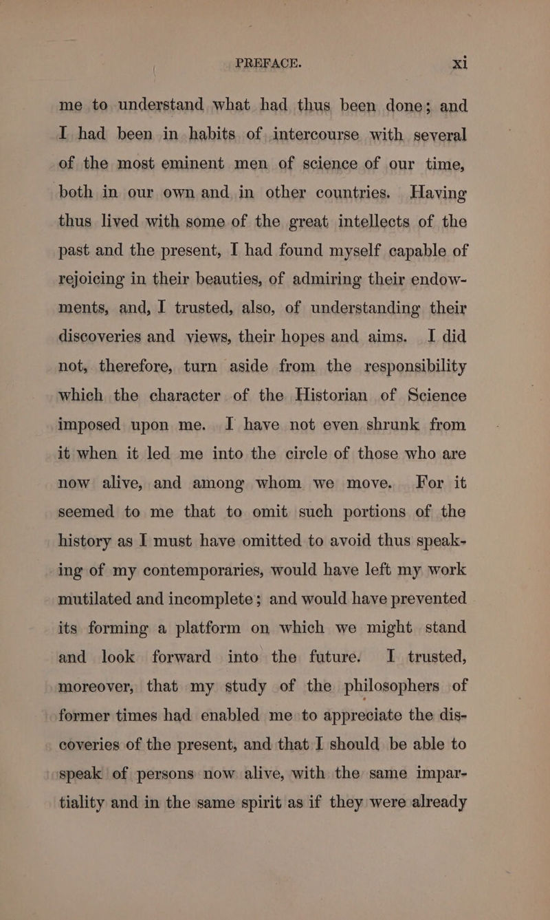 me to understand what had thus been done; and I had been in habits of intercourse with several of the most eminent men of science of our time, both in our own and in other countries. Having thus lived with some of the great intellects of the past and the present, I had found myself capable of rejoicing in their beauties, of admiring their endow- ments, and, I trusted, also, of understanding. their discoveries and views, their hopes and aims. I did not, therefore, turn aside from the responsibility which the character of the Historian of Science imposed upon me. JI have not even shrunk from it when it led me into the circle of those who are now alive, and among whom we move. For it seemed to me that to omit such portions of the history as | must have omitted to avoid thus speak- ing of my contemporaries, would have left my work mutilated and incomplete; and would have prevented its forming a platform on which we might stand and look forward into the future. I trusted, moreover, that my study of the philosophers of former times had enabled me to appreciate the dis- coveries of the present, and that I should be able to speak of persons now alive, with the same impar- tiality and in the same spirit as if they were already