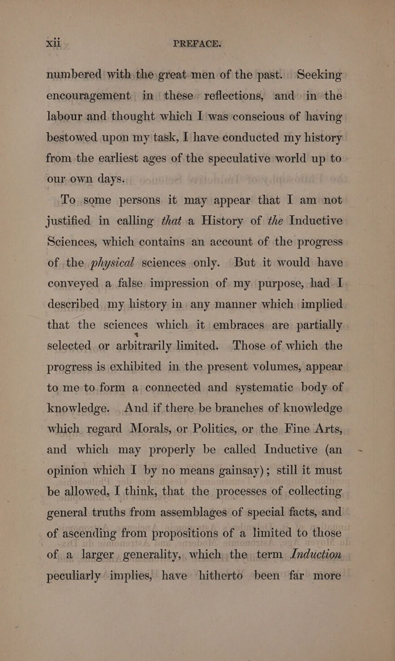 numbered withthe great men of the past. Seeking encouragement in these, reflections, and in the labour and thought which I was conscious of having bestowed upon my task, I have conducted my history from the earliest ages of the speculative world up to our own days. To some persons it may appear that I am not justified in calling that a History of the Inductive Sciences, which contains an account of the progress of the physical sciences only. But it would have conveyed a false impression of my purpose, had I described my history in any manner which implied that the sciences which it embraces are partially selected or papittaeil limited. Those of. which the progress is exhibited in the present volumes, appear to me to.form a connected and systematic body of knowledge. _And if there be branches of knowledge which regard Morals, or Politics, or the Fine Arts, and which may properly be called Inductive (an opinion which I by no means gainsay); still it must be allowed, I think, that the processes of collecting general truths from assemblages of special facts, and of ascending from propositions of a limited to those of a larger, generality, which the term Jnduction peculiarly implies, have hitherto been far more