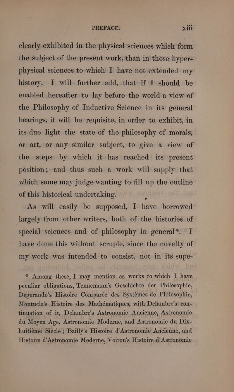 clearly exhibited in the physical sciences which fort the subject of the present work, than in those hyper- physical sciences to which I have not extended my history. I will further add, that if I should be enabled hereafter to lay before the world a view of the Philosophy of Inductive Science in its general bearings, it will be requisite, in order to exhibit, in its due light the state of the philosophy of morals, or art, or any similar subject, to give a view of the steps by which it has reached its present position; and thus such a work will supply that which some may judge wanting to fill up the outline of this historical undertaking. 7 As will easily be supposed, I have borrowed largely from other writers, both of the histories of special sciences and of philosophy in general*. I have done this without scruple, since the novelty of my work was intended to consist, not in its supe- * Among these, I may mention as works to which I have peculiar obligations, Tennemann’s Geschichte der Philosophie, Degerando’s Histoire Comparée des Systémes de Philosophie, Montucla’s Histoire des Mathématiques, with Delambre’s con- tinuation of it, Delambre’s Astronomie Ancienne, Astronomie du Moyen Age, Astronomie Moderne, and Astronomie du Dix- huitiéme Siécle; Bailly’s Histoire d’Astronomie Ancienne, and _ Histoire dAstronomie Moderne, Voiron’s Histoire d’Astronomie