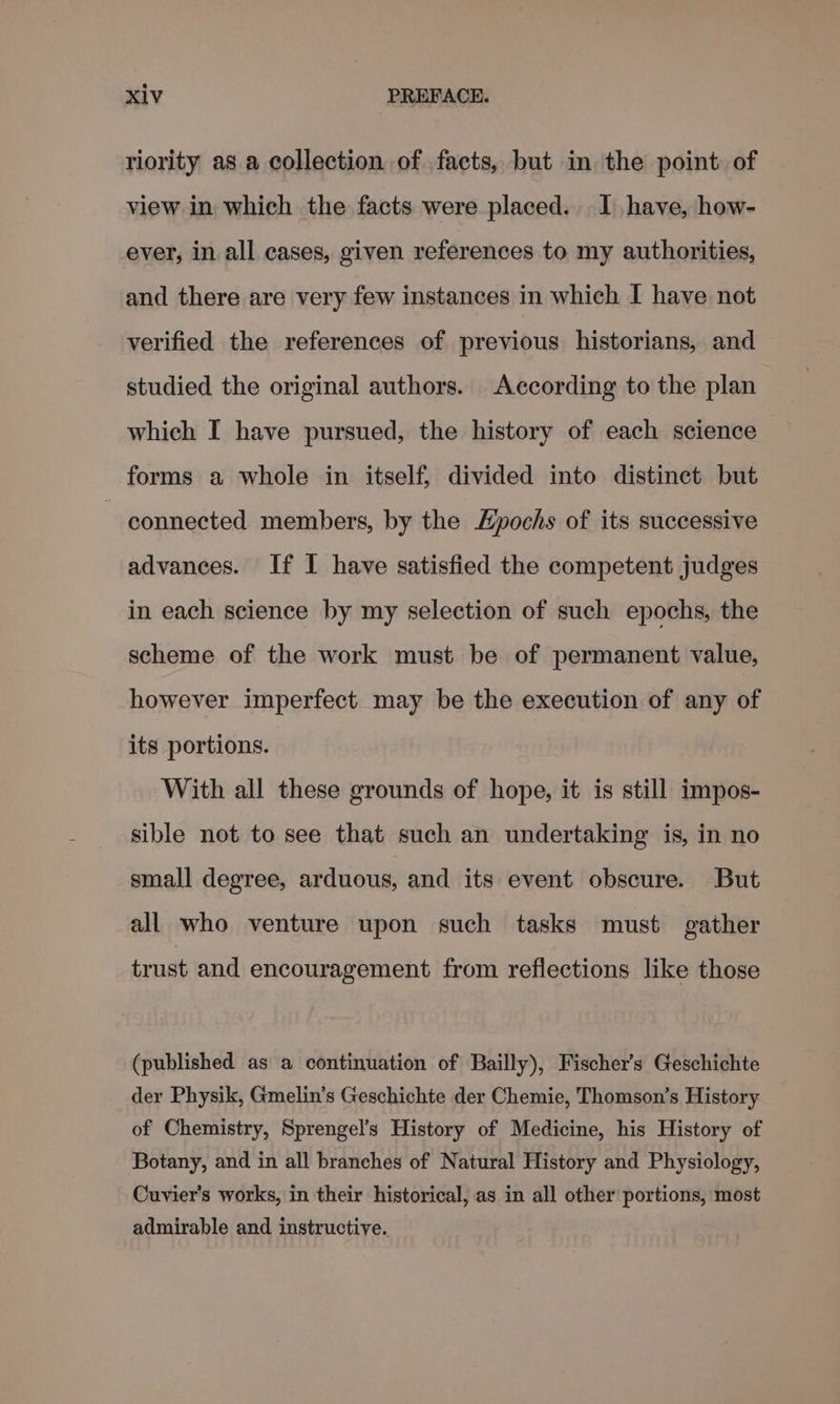 riority as a collection of facts, but in the point. of view in which the facts were placed. I have, how- ever, in all cases, given references to my authorities, and there are very few instances in which I have not verified the references of previous historians, and studied the original authors. According to the plan which I have pursued, the history of each science forms a whole in itself, divided into distinct but ~ connected members, by the Epochs of its successive advances. If I have satisfied the competent judges in each science by my selection of such epochs, the scheme of the work must be of permanent value, however imperfect may be the execution of any of its portions. With all these grounds of hope, it is still impos- sible not to see that such an undertaking is, in no small degree, arduous, and its event obscure. But all who venture upon such tasks must gather trust and encouragement from reflections like those (published as a continuation of Bailly), Fischer's Geschichte der Physik, Gmelin’s Geschichte der Chemie, Thomson’s History of Chemistry, Sprengel’s History of Medicine, his History of Botany, and in all branches of Natural History and Physiology, Cuvier's works, in their historical, as in all other portions, most admirable and instructive.