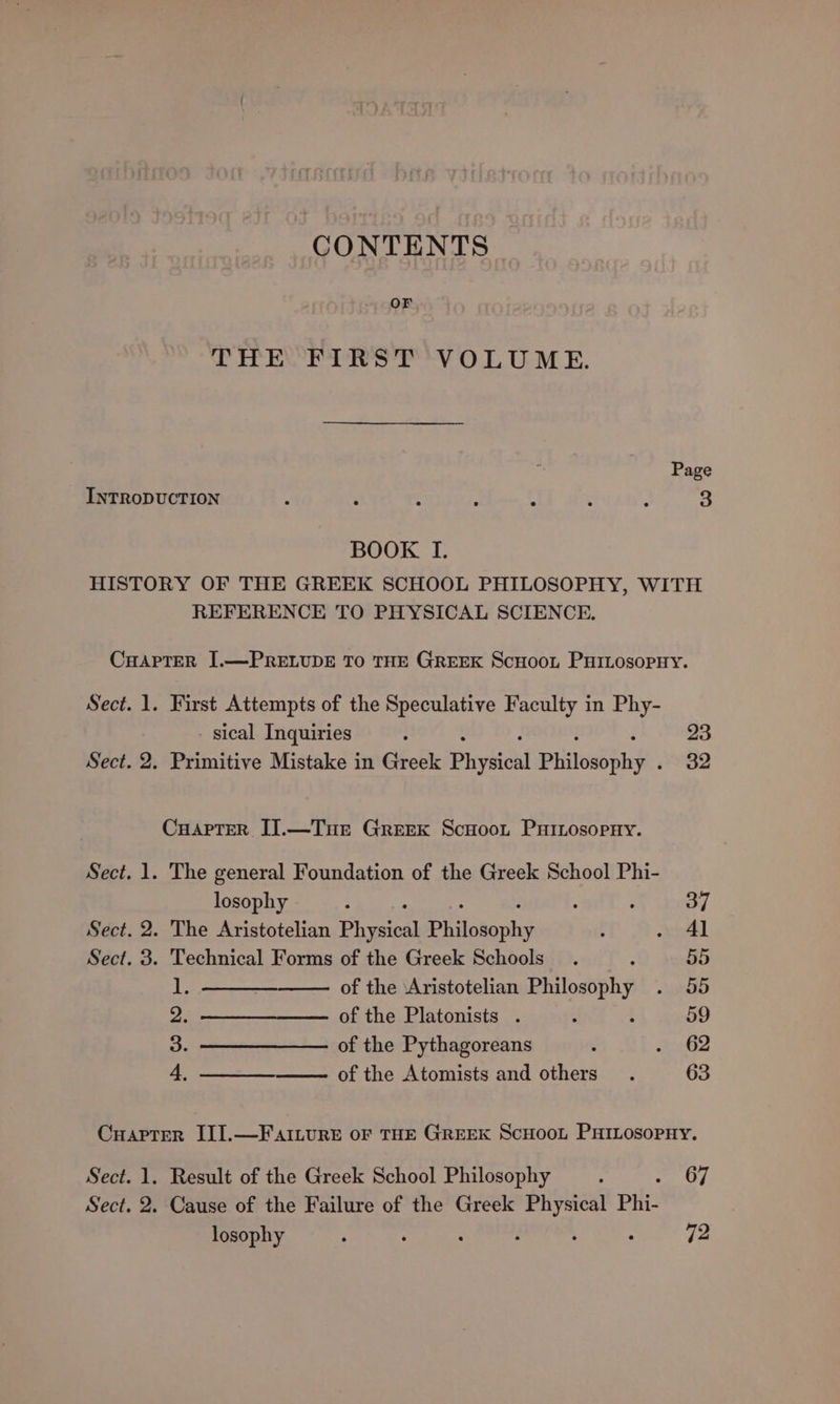 CONTENTS | OF THE FIRST VOLUME. BOOK TI. REFERENCE TO PHYSICAL SCIENCE, Sect. 2. Sect. 2. Sect. 3. First Attempts of the Speculative Faculty in Phy- sical Inquiries The general Foundation of the Greek School Phi- losophy : : . The Aristotelian Physical Philosophy Technical Forms of the Greek Schools : ie of the ‘Aristotelian eta 2 of the Platonists . 3. ——————— of the Pythagoreans 4 of the Atomists and others 23 32 37 4] 55 55 59 62 63 Result of the Greek School Philosophy Cause of the Failure of the Greek Physical Phi- losophy : : ‘ ° 67 72