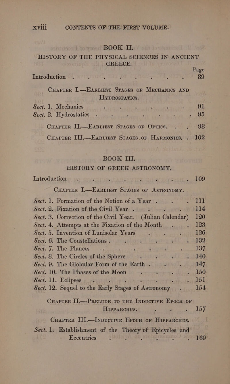 BOOK II. HISTORY OF THE PHYSICAL SCIENCES IN ANCIENT GREECE. Page Introduction . 5 ; : ; : ; d 89 Craprer I.—EARurest STAGES oF MECHANICS AND HybDRrosTATICs. Sect. 1. Mechanics , ; ! 3 } : 91 Sect. 2. Hydrostatics . : . . ‘ : . oe CHapter IJ.—EAR.LIEst STAGES oF OPTics. . F 98 CuaptTer IT].—Earuirest Staces.or Harmonics, . 102 BOOK III. HISTORY OF GREEK ASTRONOMY. Introduction . ‘ t ‘ . : . . 109 Cuaprer [.—Earurest Sraces or ASTRONOMY. Sect. 1. Formation of the Notion of a Year . ; rund Sect. 2. Fixation of the Civil Year . : : : 114 Sect. 3. Correction of the Civil Year. (Julian Calendar) 120 Sect. 4. Attempts at the Fixation of the Month . i AO Sect. 5. Invention of Lunisolar Years i é : 126 Sect. 6. The Constellations . t : . ; . 8382 Sect. 7. The Planets 4 , ‘ ; 4 137 Sect. 8. The Circles of the tpi ‘ ; ‘ . 140 Sect. 9. The Globular Form of the Earth . ‘ : 147 Sect. 10. The Phases of the Moon a , : «HOO Sect. 11. Eclipses. cdl Sect. 12. Sequel to the Harty Stages of Asieganicu : 154 CHAPTER I].—PRELUDE To THE INDUCTIVE EPocH oF Hipparcuus. s - eae Oe Cuaprter III.—Inpvuctive Epocu or H1prarcaus. Sect. 1. Establishment of the Rea of ether and Eccentrics : 169