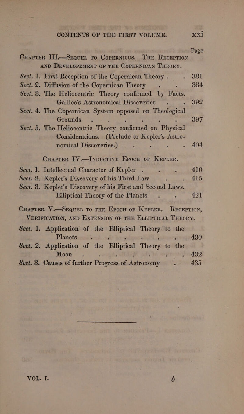 Cuaprer III.—Srquet to Copernicus. Tur ReEcreprion AND DEVELOPEMENT OF THE CoPERNICAN THEORY. Sect. 1. First Reception of the Copernican Theory . . 381 Sect. 2. Diffusion of the Copernican Theory _. 384 Sect. 3. The Heliocentric Theory confirmed by RE Galileo’s Astronomical Discoveries. 392 Sect. 4. The Copernican System opposed on Theological Grounds. 397 Sect. 5. The Heliocentric Thadty eaanat on Sees, Considerations. (Prelude to Kepler’s Astro- nomical Discoveries.) : : : . A404 Cuapter 1[V.—lInpvuctiveE Epocu or KEpier. Sect. 1. Intellectual Character of Kepler . . : 410 Sect. 2. Kepler's Discovery of his Third Law : - 415 Sect. 3. Kepler’s Discovery of his First and Second Laws. Elliptical Theory of the Planets. : 421 CHapTer V.—SEQUEL To THE Epocu or Kerrier. Reception, VERIFICATION, AND EXTENSION OF THE ELLIPTICAL THEorY. Sect. 1. Application of the Elliptical Theory to the Planets ‘ 430 Sect. 2. Application of the Elliptical Thsers to tne Moon . ‘ : . 432 Sect. 3. Causes of further Baers of Aavedaie ; 435 VOL. I. b