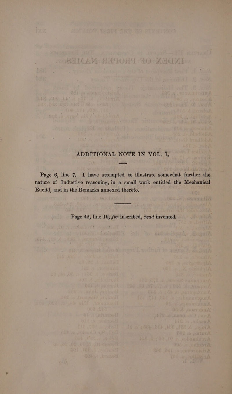 ADDITIONAL NOTE IN VOL. I, Page 6, line 7, I have attempted to illustrate somewhat further the nature of Inductive reasoning, in a small work entitled the Mechanical Euclid, and in the Remarks annexed thereto, Page 42, line 16, for inscribed, read invented.