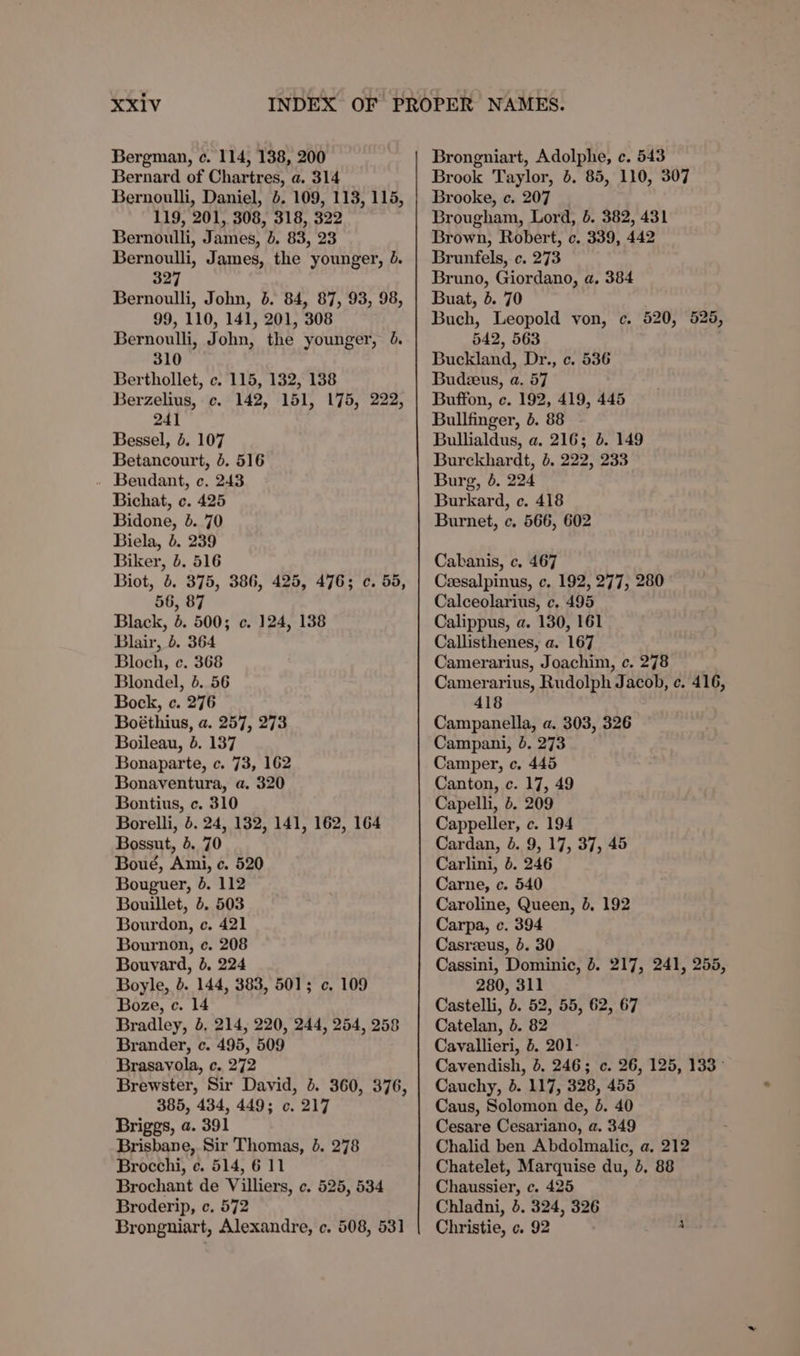 Bergman, c. 114, 138, 200 Bernard of Chartres, a. 314 Bernoulli, Daniel, 4. 109, 113, 115, 119, 201, 308, 318, 322 Bernoulli, James, 4. 83, 23 Bernoulli, James, the younger, 4. 327 Bernoulli, John, 5. 84, 87, 93, 98, 99, 110, 141, 201, 308 Bernoulli, John, the younger, 310 Berthollet, c. 115, 132, 138 Berzelius, ce. 142, 151, 175, 222, 241 Bessel, 5. 107 Betancourt, 4. 516 . Beudant, c. 243 Bichat, ¢c. 425 Bidone, b. 70 Biela, 6. 239 Biker, b. 516 Biot, b. 375, 386, 425, 476; c. 55, 56, 87 Black, 6. 500; c. 124, 138 Blair, 5. 364 Bloch, c. 368 Blondel, 5. 56 Bock, c. 276 Boéthius, a. 257, 273 Boileau, b. 137 Bonaparte, c. 73, 162 Bonaventura, a. 320 Bontius, c. 310 Borelli, . 24, 132, 141, 162, 164 Bossut, 5. 70 Boué, Ami, c. 520 Bouguer, 4. 112 Bouillet, 5. 503 Bourdon, ec. 421 Bournon, c. 208 Bouvard, 5. 224 Boyle, 5. 144, 383, 501; ¢. 109 Boze, c. 14 Bradley, 5, 214, 220, 244, 254, 258 Brander, c. 495, 509 Brasavola, c. 272 Brewster, Sir David, 4. 360, 376, 385, 434, 449; c. 217 Briggs, a. 391 Brisbane, Sir Thomas, 8. 278 Brocchi, ¢. 514, 6 11 Brochant de Villiers, ¢. 525, 534 Broderip, c. 572 Brongniart, Alexandre, c. 508, 531 Brongniart, Adolphe, ec. 543 Brook Taylor, 4. 85, 110, 307 Brooke, c. 207 Brougham, Lord, 4. 382, 431 Brown, Robert, c. 339, 442 Brunfels, c. 273 Bruno, Giordano, a, 384 Buat, 5. 70 Buch, Leopold von, c. 520, 525, 542, 563 Buckland, Dr., c. 536 Budzeus, a. 57 Buffon, ec. 192, 419, 445 Bullfinger, 6. 88 Bullialdus, a. 216; 4. 149 Burckhardt, 6, 222, 233 Burg, 6. 224 Burkard, c. 418 Burnet, c. 566, 602 Cakanis, c. 467 Ceesalpinus, c. 192, 277, 280 Calceolarius, ¢, 495 Calippus, a. 130, 161 Callisthenes, a. 167 Camerarius, Joachim, c. 278 Camerarius, Rudolph Jacob, ¢. 416, 418 Campanella, a. 303, 326 Campani, 6. 273 Camper, c. 445 Canton, c. 17, 49 Capelli, 4. 209 Cappeller, c. 194 Cardan, 0. 9, 17, 37, 45 Carlini, 5. 246 Carne, c. 540 Caroline, Queen, 8, 192 Carpa, c. 394 Casrzeus, 6. 30 Cassini, Dominic, 8. 217, 241, 255, 280, 311 Castelli, 6. 52, 55, 62, 67 Catelan, 5. 82 Cavallieri, 5. 201- Cavendish, 4. 246; c. 26, 125, 133 &gt; Cauchy, 6. 117, 328, 455 Caus, Solomon de, 4. 40 Cesare Cesariano, a. 349 Chalid ben Abdolmalic, a. 212 Chatelet, Marquise du, 4, 88 Chaussier, c. 425 Chladni, 3. 324, 326 Christie, c. 92 A