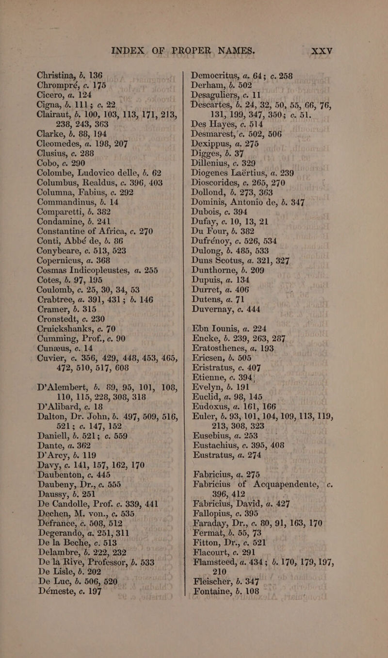 Christina, b. 136 Chrompré, c. 175 Cicero, a. 124 Cigna, d. 1113 ¢, 22 238, 243, 363 Clarke, b. 88, 194 Cleomedes, a. 198, 207 Clusius, c. 288 Cobo, c. 290 Colombe, Ludovico delle, 4. 62 Columbus, Realdus, c. 396, 403 Columna, Fabius, c. 292 Commandinus, 8. 14 Comparetti, 5. 382 Condamine, 8. 241 Constantine of Africa, c. 270 Conti, Abbé de, &amp;. 86 Conybeare, c. 513, 523 Copernicus, a. 368 Cosmas Indicopleustes, a. 255 Cotes, 5. 97, 195 Coulomb, c. 25, 30, 34, 53 Crabtree, a. 391, 431; 5. 146 Cramer, }. 315 Cronstedt, c. 230 Cruickshanks, c. 70 Cumming, Prof., c. 90 Cunzeus, c. 14 Cuvier, c. 356, 429, 448, 453, 465, 472, 510, 517, 608 D’Alembert, 4. 89, 95, 101, 108, 110, 115, 228, 308, 318 D’Alibard, c. 18 Dalton, Dr. John, 4. 497, 509, 516, 5213 c. 147, 152 Daniell, 5. 521; c. 559 Dante, a. 362 D'Arcy, 6. 119 Davy, c. 141, 157, 162, 170 Daubenton, c. 445 Daubeny, Dr., c. 555 Daussy, }. 251 De Candolle, Prof. c. 339, 441 Dechen, M. von., c. 535 Defrance, c. 508, 512 Degerando, a. 251, 311 De la Beche, c. 513 Delambre, 6. 222, 232 De la Rive, Professor, b. 533 De Lisle, 5. 202 De Luc, b. 506, 520 Démeste, c. 197 XXV Democritus, a. 64; c. 258 Derham, 6. 502 Desaguliers, c. 11 Descartes, 6. 24, 32, 50, 55, 66, 76, 131, 199, 347, 350; c. 51. Des Hayes, ce. 514 Desmarest, ‘c. 502, 506 Dexippus, a. 275 Digges, 6. 37 Dillenius, c. 329 Diogenes Laértius, a. 239 Dioscorides, c. 265, 270 Dollond, &amp;. 273, 363 Dominis, Antonio de, 4. 347 Dubois, c. 394 Dufay, c. 10, 13, 21 Du Four, 4. 382 Dufrénoy, c. 526, 534 Dulong, b. 485, 533 | Duns Scotus, a. 321, 327 Dunthorne, 4. 209 Dupuis, a. 134 Durret, a. 406 Dutens, a. 71 Duvernay, c. 444 Ebn Iounis, a. 224 Encke, 5, 239, 263, 287 Eratosthenes, a, 193 Ericsen, 0. 505 Eristratus, c. 407 Etienne, c. 394' Evelyn, 5. 191 Euclid, a. 98, 145 Eudoxus, a. 161, 166 Euler, 6. 93,101, 104, 109, 113, 119, 213, 308, 323 Eusebius, a. 253 Eustachius, c. 395, 408 Eustratus, a. 274 Fabricius, a. 275 Fabricius of Acquapendente, °c. 396, 412 Pavntius, David, a. 427 Fallopius, c. 395 Faraday, Dr., c. 80, 91, 163, 170 Fermat, 6. 55, 73 Fitton, Dr, c. 521 Flacourt, c. 291 Flamsteed, a. 434; 5.170, 179, 197, 210 Fleischer, 5. 347