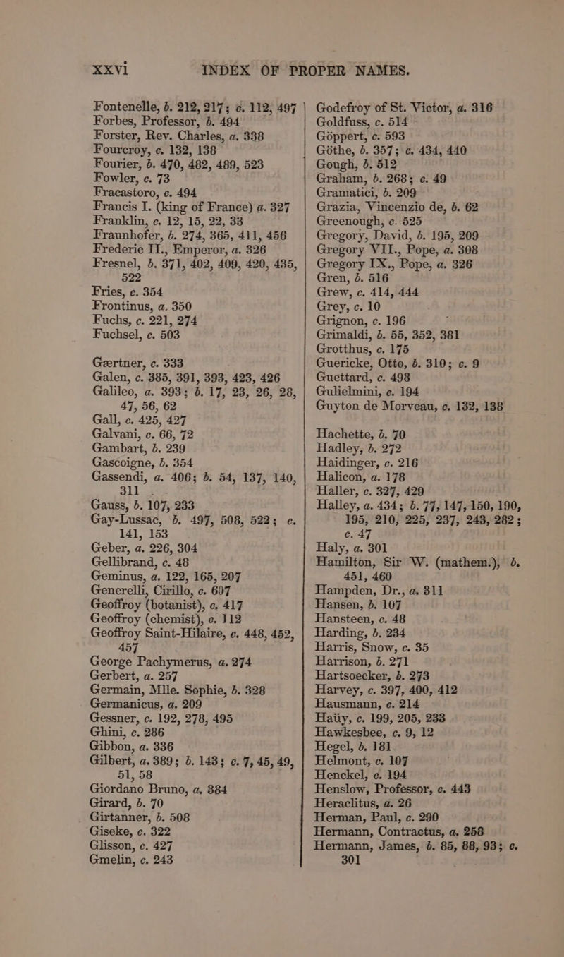 Fontenelle, 5. 212,217; ¢. 112, 497 Forbes, Professor, 6. 494 Forster, Rey. Charles, a. 338 Fourcroy, ce. 132, 138 Fourier, 5. 470, 482, 489, 523 Fowler, c. 73 Fracastoro, ec. 494 Francis I. (king of France) a. 327 Franklin, c. 12, 15, 22, 33 Fraunhofer, 5. 274, 365, 411, 456 Frederic II., Emperor, a. 326 Fresnel, 5. 371, 402, 409, 420, 435, 522 Fries, ¢. 354 Frontinus, a. 350 Fuchs, ¢. 221, 274 Fuchsel, c. 503 Geertner, c. 333 Galen, c. 385, 391, 393, 423, 426 Galileo, a. 393; 6. 17, 23, 26, 28, 47, 56, 62 Gall, c. 425, 427 Galvani, c. 66, 72 Gambart, 5. 239 Gascoigne, 5. 354 Gassendi, a. 406; 5. 54, 137, 140, 3ll_ . Gauss, 5. 107, 233 Gay-Lussac, 5. 497, 508, 522; ec. 141, 153 Geber, a. 226, 304 Gellibrand, c. 48 Geminus, a. 122, 165, 207 Generelli, Cirillo, c. 697 Geoffroy (botanist), c. 417 Geoffroy (chemist), c. 112 Geoffroy Saint-Hilaire, ¢. 448, 452, 457 George Pachymerus, a. 274 Gerbert, a. 257 Germain, Mlle. Sophie, 4. 328 Germanicus, a. 209 Gessner, c. 192, 278, 495 Ghini, c. 286 Gibbon, a. 336 Gilbert, a. 389; 3.143; o. 7, 45, 49, 51, 58 Giordano Bruno, a, 384 Girard, 5. 70 _ Girtanner, 5. 508 Giseke, c. 322 Glisson, c. 427 Gmelin, c. 243 Godefroy of St. Victor, a. 316 Goldfuss, c. 514 Géppert, ce. 593 Githe, 5. 357; ¢. 434, 440 Gough, 4. 512 Graham, 6. 268; ¢. 49 Gramatici, 5. 209 Grazia, Vincenzio de, 4. 62 Greenough, ec. 525 Gregory, David, 5. 195, 209 Gregory VII., Pope, a. 308 Gregory IX., Pope, a. 326 Gren, 5. 516 Grew, c. 414, 444 Grey, c. 10 Grignon, c. 196 Grimaldi, 4. 55, 352, 381 Grotthus, c. 175 Guericke, Otto, 6. 310; ¢. 9 Guettard, c. 498 Gulielmini, e. 194 Guyton de Morvean, c, 132, 138 Hachette, 4. 70 Hadley, 5. 272 Haidinger, c. 216 Halicon, a. 178 Haller, c. 327, 429 Halley, a. 434; 6.77, 147, 150, 190, 195, 210, 225, 237, 248, 282; c. 47 Haly, a. 301 Hamilton, Sir W. (mathem.), 4. 451, 460 Hampden, Dr., a. 311 Hansen, 5b. 107 Hansteen, c. 48 Harding, 5. 234 Harris, Snow, ec. 35 Harrison, &amp;. 271 Hartsoecker, 4. 273 Harvey, c. 397, 400, 412 Hausmann, e. 214 Haiiy, c. 199, 205, 238 Hawkesbee, c. 9, 12 Hegel, 6. 181 Helmont, c. 107 Henckel, ec. 194 Henslow, Professor, ec. 443 Heraclitus, a. 26 Herman, Paul, c. 290 Hermann, Contractus, a. 258 Hermann, James, 4. 85, 88, 933 ¢. 301