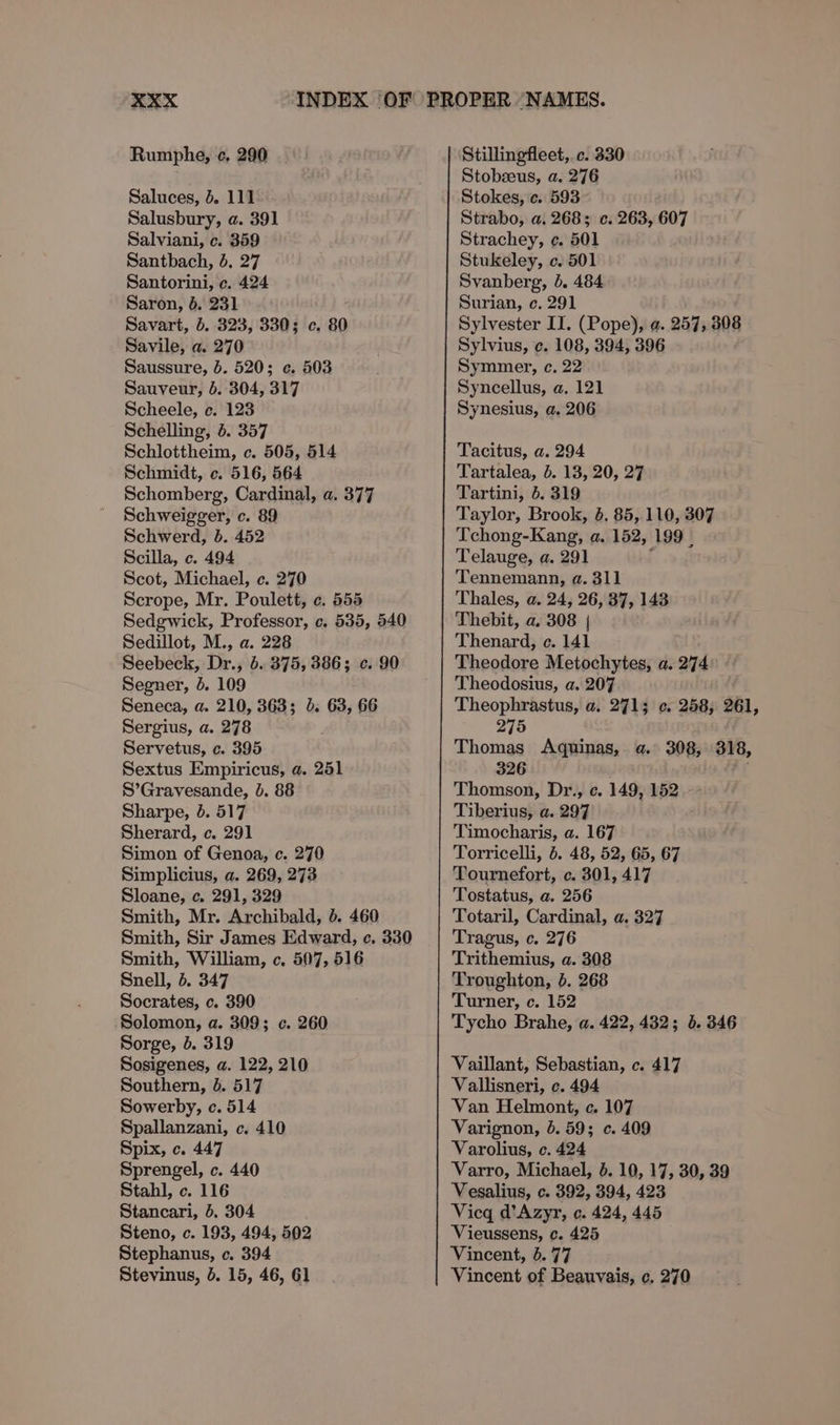 Rumphe, ¢, 290 Saluces, 4. 111 Salusbury, a. 391 Salviani, c. 359 Santbach, 4, 27 Santorini, c. 424 Saron, }. 231 Savart, 6. 323, 330; c. 80 Savile, a. 270 Saussure, 5. 520; ¢. 503 Sauveur, 6. 304, 317 Scheele, c. 123 Schelling, 4. 357 Schlottheim, c. 505, 514 Schmidt, c. 516, 564 Schomberg, Cardinal, a. 377 Schweigger, c. 89 Schwerd, b. 452 Scilla, c. 494 Scot, Michael, c. 270 Scrope, Mr. Poulett, ¢. 555 Sedgwick, Professor, c. 535, 540 Sedillot, M., a. 228 Seebeck, Dr., 6. 375, 386; c. 90 Segner, &amp;. 109 Seneca, a. 210, 363; 3. 63, 66 Sergius, a. 278 Servetus, c. 395 Sextus Empiricus, a. 251 S’Gravesande, 0. 88 Sharpe, 4. 517 Sherard, c. 291 Simon of Genoa, c. 270 Simplicius, a. 269, 273 Sloane, c. 291, 329 Smith, Mr. Archibald, 6. 460 Smith, Sir James Edward, c. 330 Smith, William, c. 507, 516 Snell, 5. 347 Socrates, c. 390 Solomon, a. 309; c. 260 Sorge, b. 319 Sosigenes, a. 122, 210 Southern, &amp;. 517 Sowerby, c. 514 Spallanzani, c. 410 Spix, c. 447 Sprengel, c. 440 Stahl, c. 116 Stancari, 5. 304 Steno, c. 193, 494, 502 Stephanus, c. 394 Stevinus, 5. 15, 46, 61 Stillingfleet, c. 330 Stobseus, a. 276 Stokes, c. 593 Strabo, a. 2683 c. 263, 607 Strachey, ¢. 501 Stukeley, c. 501 Svanberg, b. 484 Surian, c. 291 Sylvester II. (Pope), a. 257, 308 Sylvius, ¢. 108, 394, 396 Symmer, c. 22 Syncellus, a. 121 Synesius, a. 206 Tacitus, a. 294 Tartalea, 5. 13, 20, 27 Tartini, 6. 319 Taylor, Brook, 8. 85, 110, 307 Tchong-Kang, a. 152, 199 Telauge, a. 291 Tennemann, a. 311 Thales, a. 24, 26, 37, 143 Thebit, a. 308 | Thenard, c. 141 Theodore Metochytes, a. 274 Theodosius, a. 207 Theophrastus, a. 2713; ¢. 258, 261, 275 Thomas Aquinas, a. 308, 318, 326 Thomson, Dr., c. 149, 152 Tiberius, a. 297 Timocharis, a. 167 Torricelli, 6. 48, 52, 65, 67 Tournefort, c. 301, 417 Tostatus, a. 256 Totaril, Cardinal, a. 327 Tragus, c. 276 Trithemius, a. 308 Troughton, 0. 268 Turner, c. 152 Tycho Brahe, a. 422, 432; 5. 346 Vaillant, Sebastian, c. 417 Vallisneri, c. 494 Van Helmont, c. 107 Varignon, 6. 59; c. 409 Varolius, c. 424 Varro, Michael, 4. 10, 17, 30, 39 Vesalius, c. 392, 394, 423 Vicq d’Azyr, c. 424, 445 Vieussens, c. 425 Vincent, 6.77 Vincent of Beauvais, c, 270