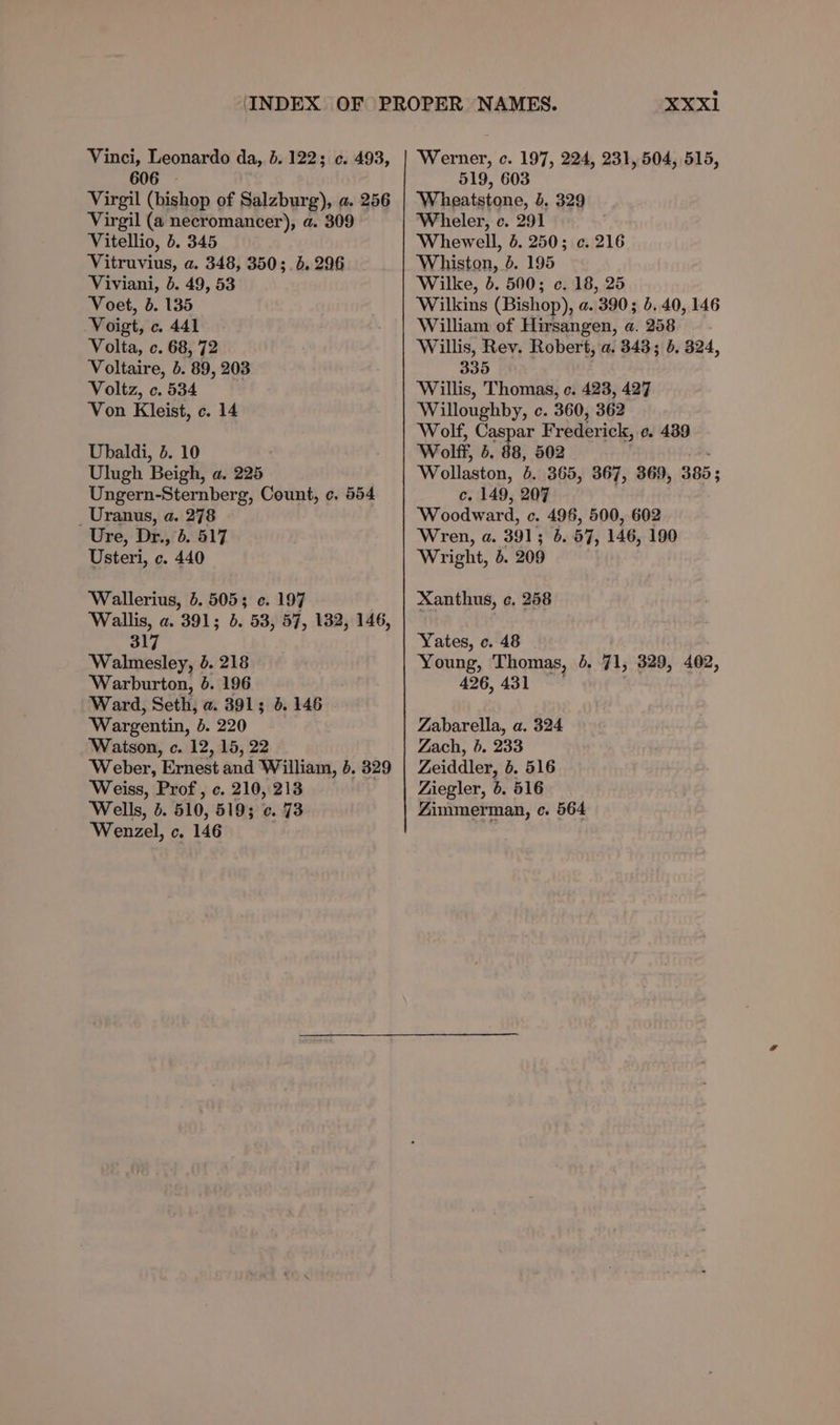 Vinci, Leonardo da, 606 - Virgil (bishop of Salzburg), a. 256 Virgil (a necromancer), a. 309 Vitellio, 5. 345 Vitruvius, a. 348, 350;. 5. 296 Viviani, 6. 49, 53 Voet, 5. 135 Voigt, c. 441 Volta, c. 68, 72 Voltaire, 5. 89, 203 Voltz, c. 534 Von Kleist, ¢. 14 b. 122 ¢. 493, Ubaldi, 5. 10 Ulugh Beigh, a. 225 Ungern-Sternberg, Count, ¢. 554 Uranus, a. 278 Ure, Dr., 6. 517 Usteri, c. 440 Wallerius, 5. 5055 ¢. 197 Wallis, a. 391; 5. 53, 57, 132, 146, 317 Walmesley, 0. 218 Warburton, 6. 196 Ward, Seth, a. 391; 4. 146 Wargentin, b. 220 Watson, c. 12, 15, 22 ‘Weber, Ernest and William, 6. 329 Weiss, Prof, c. 210, 213 Wells, 5. 510, 519; 0. 73 Wenzel, c. 146 XXxi Werner, c. 197, 224, 231, 504, 515, 519, 603 Wheatstone, b. 329 Wheler, c. 291 Whewell, 5. 250; c. 216 Whiston, 4. 195 Wilke, . 500; c. 18, 25 Wilkins (Bishop), a. 390; b..40, 146 William of Hirsangen, a. 258 Willis, Rev. Robert, a. 343; b. 324, 335 Willis, Thomas, c. 423, 427 ‘Willoughby, c. 360, 362 ‘Wolf, Caspar Frederick, e. 439 Wolff, b. 88, 502 Wollaston, 6. 365, 367, 369, 385; c. 149, 207 Woodward, c. 496, 500, 602 Wren, a. 391; 6. 57, 146, 190 Wright, b. 209 Xanthus, ¢. 258 Yates, c. 48 Young, Thomas, 4. 71, 329, 402, 426, 431 | Zabarella, a. 324 Zach, 6. 233 Zeiddler, 6. 516 Ziegler, 6. 516 Zimmerman, c. 564