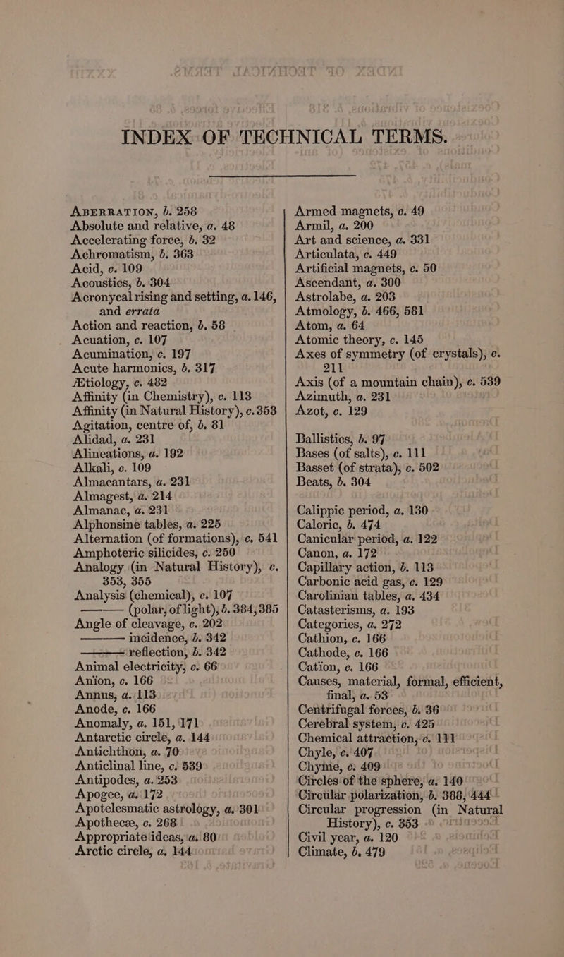 ABERRATION, 6. 258 Absolute and relative, a. 48 Accelerating force, 6. 32 Achromatism, 6. 363 Acid, c. 109 Acoustics, 5.304 Acronycal rising and setting, a. 146, and errata Action and reaction, 6. 58 _ Acuation, c. 107 Acumination, c. 197 Acute harmonics, 4. 317 /Etiology, c. 482 Affinity (in Chemistry), c. 113 Affinity (in Natural History), ¢.353 Agitation, centre of, 6. 81 Alidad, a. 231 Alineations, a. 192 Alkali, c. 109 Almacantars, a. 231 Almagest, a. 214 Almanac, a. 231 Alphonsine tables, a. 225 Alternation (of formations), c. 541 Amphoteric silicides, c. 250 Analogy (in Natural History), c 353, 355 Analysis (chemical), c. 107 —— (polar, of light), 6. 384,385 Angle of cleavage, c..202 incidence, 4. 342 reflection, b. 342 Animal electricity, c. 66 Anion, c. 166 Annus, a. 113 Anode, c. 166 Anomaly, a. 151, 171 Antarctic circle, a, 144 Antichthon, a. 70 Anticlinal line, c. 539 Antipodes, a. 253 Apogee, a. 172 Apotelesmatic astrology, a. 301 Apothecee, c. 268 Appropriate ‘ideas, ‘a, 80: Armed magnets, c. 49 Armil, a. 200 Art and science, a. 331 Articulata, c. 449 . Artificial magnets, c. 50 Ascendant, a. 300 Astrolabe, a. 203 Atmology, 6. 466, 581 Atom, a. 64 Atomic theory, c. 145 Axes of symmetry (of crystals), c. 211 Axis (of a mountain chain), ¢. 539 Azimuth, a. 231 Azot, c. 129 Ballistics, 5. 97 Bases (of salts), c. 111 Basset (of strata), c. 502 Beats, 6. 304 Calippic period, a. 130 Caloric, 6, 474 Canicular period, a. 122 Canon, a. 172 Capillary action, 4. 113 Carbonic acid gas, c. 129 Carolinian tables, a. 434 Catasterisms, a. 193 Categories, a. 272 Cathion, c. 166 Cathode, c. 166 Cation, c. 166 Causes, material, formal, efficient, final, a. 53 Centrifugal forces, 6. 36 Cerebral system, ce. 425 Chemical attraction, ‘c. 111 Chyle, ¢. 407 Chyme, ec: 409 Circles of the sphere, a. 140 Circular polarization, }, 388, 444. Circular progression (in Natural History), c. 353 Civil year, a. 120