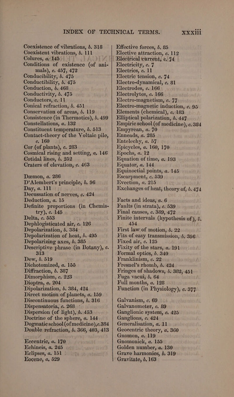 Coexistent vibrations, }. 111 Colures, as 145 Conditions of existence (of ani- mals), c. 457, 472 Conducibility, 5. 475 Conductibility, b. 475 Conduction, 6. 468 Conductivity, 5. 475 Conductors, ¢. 11 Conical refraction, 5. 451 Conservation of areas, 5. 119 Consistence (in Thermotics), 5. 499 Constellations, a. 132 Constituent temperature, 6. 513 Contact-theory of the Voltaic pile, c. 160 Cor (of plants), c. 283 Cosmical rising and setting, a. 146 Cotidal lines, 4. 252 Craters of elevation, c. 463 Deemon, a. 286 D’Alembert’s principle, 4. 96 Day, a. 111 Decussation of nerves, c. 424 Deduction, a. 15 Definite proportions (in Chemis- try), ¢. 145 Delta, c. 553 Dephlogisticated air, c. 126 Depolarization, 6. 384 Depolarization of heat, b. 495 Depolarizing axes, 5. 385 Descriptive phrase (in Botany), ¢. 313 Dew, 6. 519 Dichotomized, a. 155 Diffraction, 5. 387 Dimorphism, c. 223 Dioptra, a. 204 Dipolarization, b. 384, 424 Direct motion of planets, a. 159 Discontinuous functions, 4. 316 Dispensatoria, c. 268. - Dispersion (of light), 6. 453 Doctrine of the sphere, a, 144 Dogmatic school (ofmedicine),c.384 Double refraction, b. 366, 403, 413 Eccentric, a. 170 Echineis, a. 245 Eclipses, a. 151 ° Eocene, a, 529 X¥XXIll Elective attraction, ec. 112 Electrical ‘current, c. 74 Electricity, c. 7 Electrics, c. 11 Electric tension, c. 74 Electro-dynamical, c. 81 Electrodes, c. 166 Electrolytes, c. 166 Electro-magnetism, c. 77 Electro-magnetic induction, ¢. 95 Elements (chemical), e. 183 Elliptical polarization, 5. 447 Empiric school (of medicine), ¢. 384 Empyrean, a. 70 Enneads, a. 285 Entelechy, a. 57 Epicycles, a. 160, 170 Epochs, a. 12 Equation of time, a. 193 Equator, a. 144 Escarpment, c. 539 Evection, a. 215 Exchanges of heat, theory of, b. 474 Facts and ideas, a. 6 Faults (in strata), ¢. 539 Final causes, c. 389, 472 Finite intervals (hypothesis of), 2. 454 First law of motion, 4, 22 Fits of easy transmission, 4, 396 Fixed air, c. 125 Fixity of the stars, a. 191 Formal optics, b. 340 Franklinism, ec. 22 Fresnel’s rhomb, 4. 424 Fringes of shadows, 6. 382, 451 Fuga vacui, 6. 64 Full months, a. 128 Function (in Physiology), ¢..377 Galvanism, c. 69 Galvanometer, c. 89 Ganglionic system, c. 425 Ganglions, c. 424 Generalisation, a. 11 Geocentric theory, a, 360 Gnomon, a. 119 Gnomonick, a. 155 Golden number, a. 130 Grave harmonics, b, 319 Gravitate, 5. 163