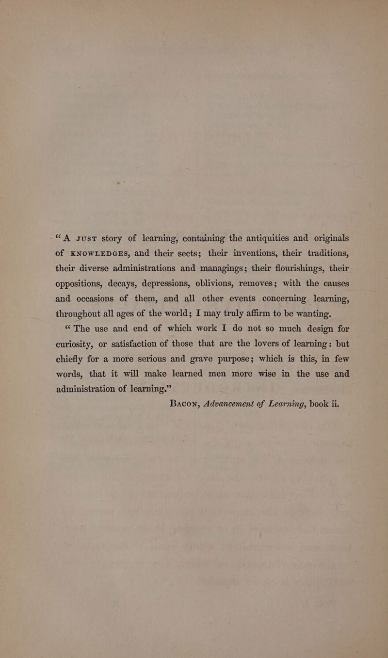 “A susT story of learning, containing the antiquities and originals of KNOWLEDGES, and their sects; their inventions, their traditions, their diverse administrations and managings; their flourishings, their oppositions, decays, depressions, oblivions, removes; with the causes and occasions of them, and all other events concerning learning, throughout all ages of the world; I may truly affirm to be wanting. “ The use and end of which work I do not so much design for curiosity, or satisfaction of those that are the lovers of learning: but chiefly for a more serious and grave purpose; which is this, in few words, that it will make learned men more wise in the use and administration of learning.”