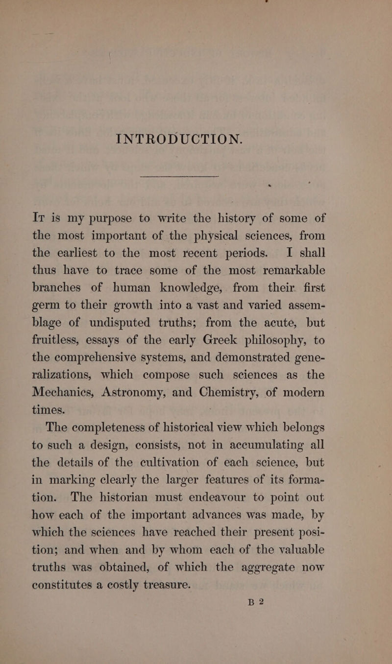 INTRODUCTION. Ir is my purpose to write the history of some of the most important of the physical sciences, from the earliest to the most recent periods. I shall thus have to trace some of the most remarkable branches of human knowledge, from their. first germ to their growth into a vast and varied assem- blage of undisputed truths; from the acute, but fruitless, essays of the early Greek philosophy, to the comprehensive systems, and demonstrated gene- ralizations, which compose such sciences as the Mechanics, Astronomy, and Chemistry, of modern times. : The completeness of historical view which belongs to such a design, consists, not in accumulating all the details of the cultivation of each science, but in marking clearly the larger features of its forma- tion. The historian must endeavour to point out how each of the important advances was made, by which the sciences have reached their present posi- tion; and when and by whom each of the valuable truths was obtained, of which the aggregate now constitutes a costly treasure. B 2