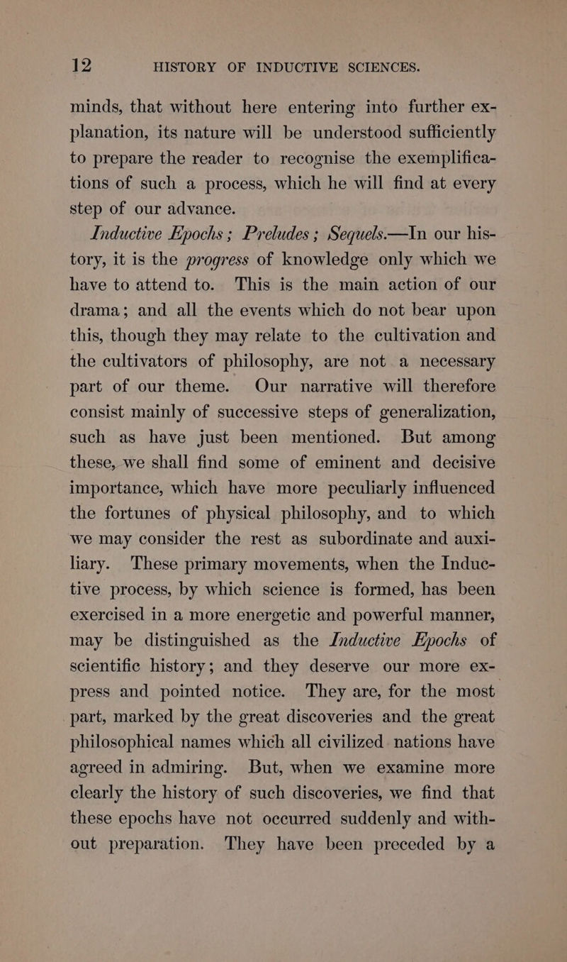 minds, that without here entering into further ex- planation, its nature will be understood sufficiently to prepare the reader to recognise the exemplifica- tions of such a process, which he will find at every step of our advance. Inductive Epochs ; Preludes ; Sequels——In our his- tory, it is the progress of knowledge only which we have to attend to. This is the main action of our drama; and all the events which do not bear upon this, though they may relate to the cultivation and the cultivators of philosophy, are not a necessary part of our theme. Our narrative will therefore consist mainly of successive steps of generalization, such as have just been mentioned. But among these, we shall find some of eminent and decisive importance, which have more peculiarly influenced the fortunes of physical philosophy, and to which we may consider the rest as subordinate and auxi- liary. These primary movements, when the Induc- tive process, by which science is formed, has been exercised in a more energetic and powerful manner, may be distinguished as the Inductive Epochs of scientific history; and they deserve our more ex- press and pointed notice. They are, for the most. part, marked by the great discoveries and the great philosophical names which all civilized. nations have agreed in admiring. But, when we examine more clearly the history of such discoveries, we find that these epochs have not occurred suddenly and with- out preparation. They have been preceded by a