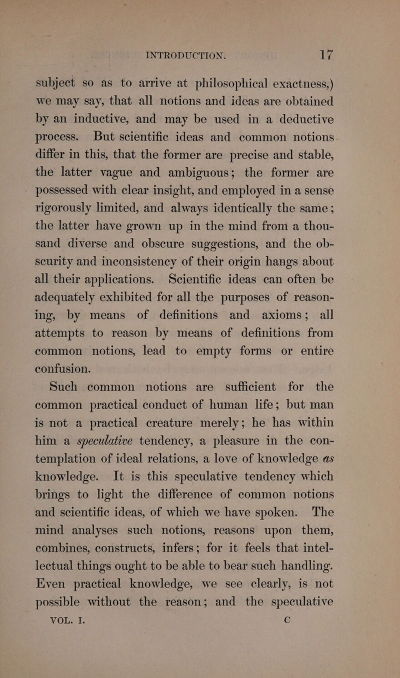subject so as to arrive at philosophical exactness,) we may say, that all notions and ideas are obtained by an inductive, and may be used in a deductive process. But scientific ideas and common notions. differ in this, that the former are precise and stable, the latter vague and ambiguous; the former are - possessed with clear insight, and employed in a sense rigorously limited, and always identically the same ; the latter have grown up in the mind from a thou- sand diverse and obscure suggestions, and the ob- scurity and inconsistency of their origin hangs about all their applications. Scientific ideas can often be adequately exhibited for all the purposes of reason- ing, by means of definitions and axioms; all attempts to reason by means of definitions from common notions, lead to empty forms or entire confusion. Such common notions are sufficient for the common practical conduct of human life; but man is not a practical creature merely; he has within him a speculative tendency, a pleasure in the con- templation of ideal relations, a love of knowledge as knowledge. It is this speculative tendency which brings to light the difference of common notions and scientific ideas, of which we have spoken. The mind analyses such notions, reasons upon them, combines, constructs, infers; for it feels that intel- lectual things ought to be able to bear such handling. Even practical knowledge, we see clearly, is not possible without the reason; and the speculative VOL. I. c
