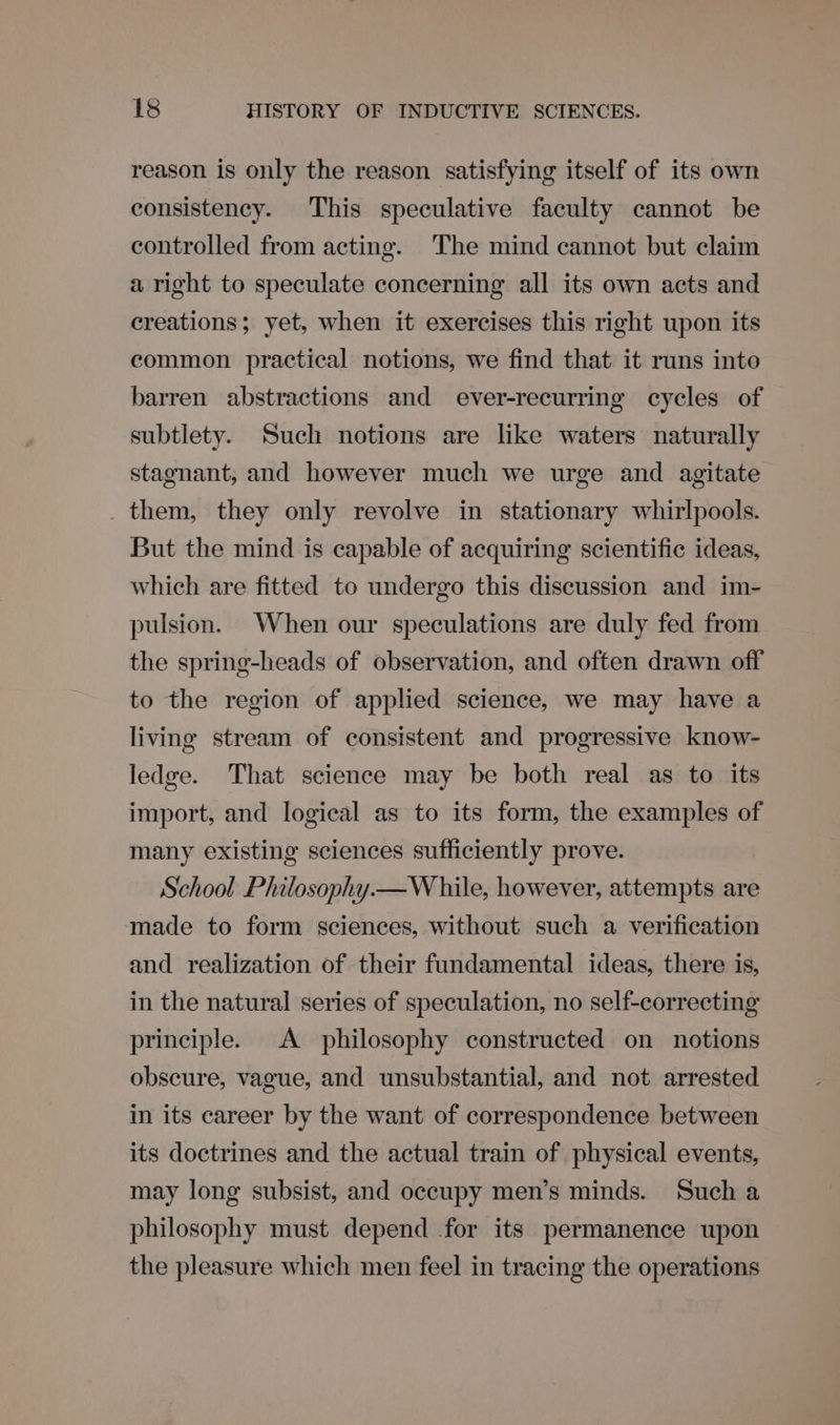 reason is only the reason satisfying itself of its own consistency. This speculative faculty cannot be controlled from acting. The mind cannot but claim a right to speculate concerning all its own acts and creations; yet, when it exercises this right upon its common practical notions, we find that it runs into barren abstractions and ever-recurring cycles of subtlety. Such notions are like waters naturally stagnant, and however much we urge and agitate _ them, they only revolve in stationary whirlpools. But the mind is capable of acquiring scientific ideas, which are fitted to undergo this discussion and im- pulsion. When our speculations are duly fed from the spring-heads of observation, and often drawn off to the region of applied science, we may have a living stream of consistent and progressive know- ledge. That science may be both real as to its import, and logical as to its form, the examples of many existing sciences sufficiently prove. School Philosophy.—W hile, however, attempts are made to form sciences, without such a verification and realization of their fundamental ideas, there is, in the natural series of speculation, no self-correcting principle. A philosophy constructed on notions obscure, vague, and unsubstantial, and not arrested in its career by the want of correspondence between its doctrines and the actual train of physical events, may long subsist, and occupy men’s minds. Such a philosophy must depend for its permanence upon the pleasure which men feel in tracing the operations
