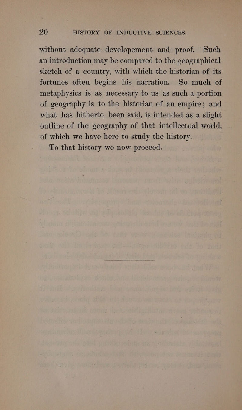 without adequate developement and proof. Such an introduction may be compared to the geographical sketch of a country, with which the historian of its fortunes often begins his narration. So much. of metaphysics is as necessary to us as such a portion of geography is to the historian of an empire; and what has hitherto been said, is intended as a slight outline of the geography of that intellectual world, of which we have here to study the history. To that history we now proceed.