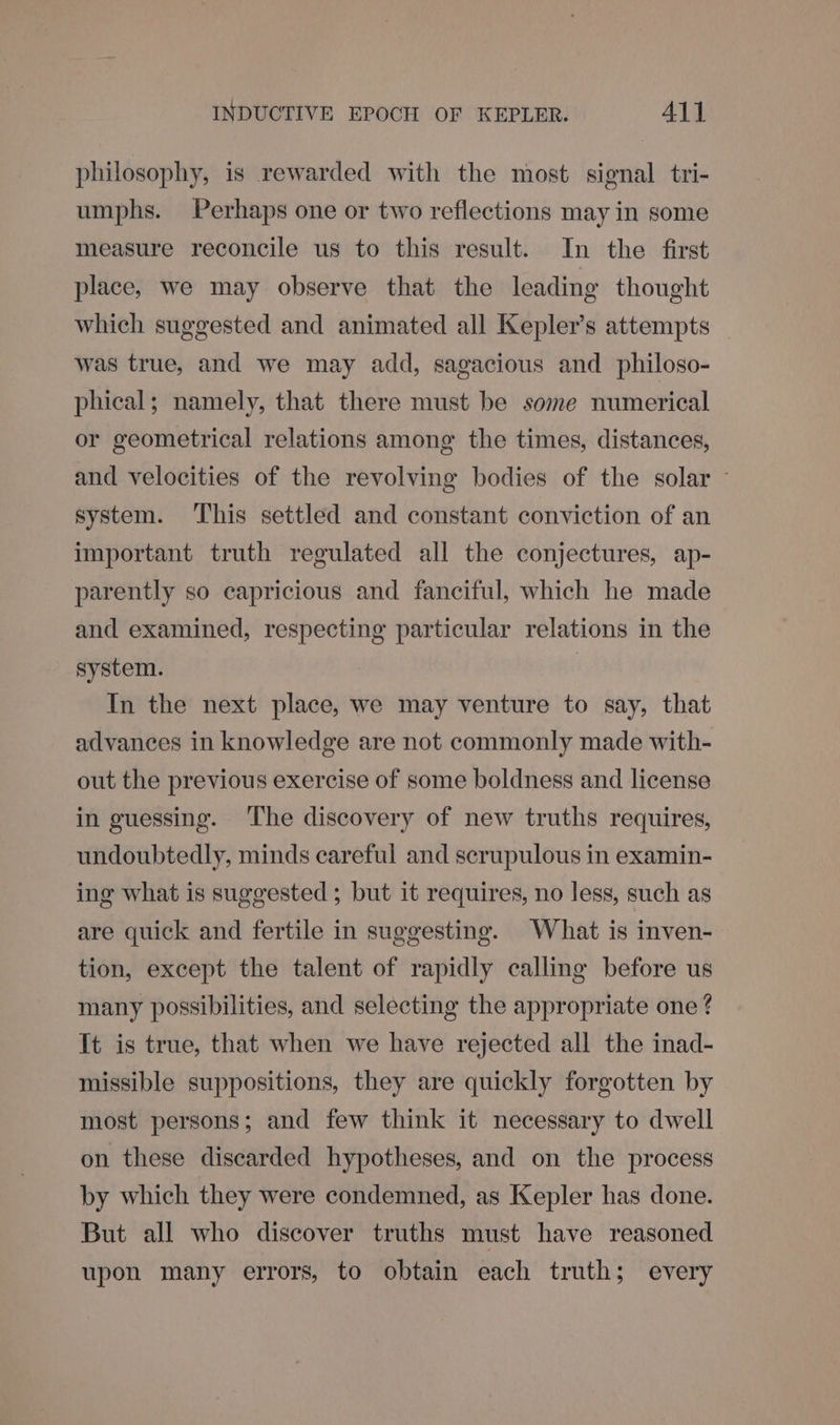 philosophy, is rewarded with the most signal tri- umphs. Perhaps one or two reflections may in some measure reconcile us to this result. In the first place, we may observe that the leading thought which suggested and animated all Kepler’s attempts _ was true, and we may add, sagacious and philoso- phical; namely, that there must be some numerical or geometrical relations among the times, distances, and velocities of the revolving bodies of the solar ~ system. This settled and constant conviction of an important truth regulated all the conjectures, ap- parently so capricious and fanciful, which he made and examined, respecting particular relations in the system. | In the next place, we may venture to say, that advances in knowledge are not commonly made with- out the previous exercise of some boldness and license in guessing. The discovery of new truths requires, undoubtedly, minds careful and scrupulous in examin- ing what is suggested ; but it requires, no less, such as are quick and fertile in suggesting. What is inven- tion, except the talent of rapidly calling before us many possibilities, and selecting the appropriate one ? It is true, that when we have rejected all the inad- missible suppositions, they are quickly forgotten by most persons; and few think it necessary to dwell on these discarded hypotheses, and on the process by which they were condemned, as Kepler has done. But all who discover truths must have reasoned upon many errors, to obtain each truth; every