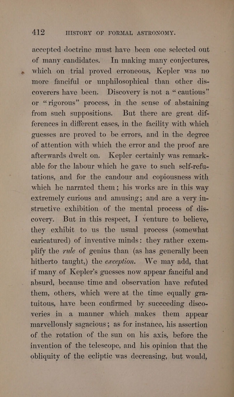 accepted doctrine must have been one selected out. of many candidates. In making many conjectures, which on trial proved erroneous, Kepler was no more fanciful or unphilosophical than other dis- coverers have been. Discovery is not a “ cautious” or “rigorous” process, in the sense of abstaining from such suppositions. But there are great dif- ferences in different cases, in the facility with which guesses are proved to be errors, and in the degree of attention with which the error and the proof are afterwards dwelt on. IXepler certainly was remark- able for the labour which he gave to such self-refu- tations, and for the candour and copiousness with which he narrated them; his works are in this way extremely curious and amusing; and are a very in- structive exhibition of the mental process of dis- covery. But in this respect, I venture to believe, they exhibit to us the usual process (somewhat caricatured) of inventive minds: they rather exem- plify the vue of genius than (as has generally been hitherto taught,) the eaception. We may add, that if many of Kepler’s guesses now appear fanciful and absurd, because time and observation have refuted them, others, which were at the time equally gra- tuitous, have been confirmed by succeeding disco- veries in a manner which makes them appear marvellously sagacious; as for instance, his assertion of the rotation of the sun on his axis, before the invention of the telescope, and his opinion that the obliquity of the ecliptic was decreasing, but would,
