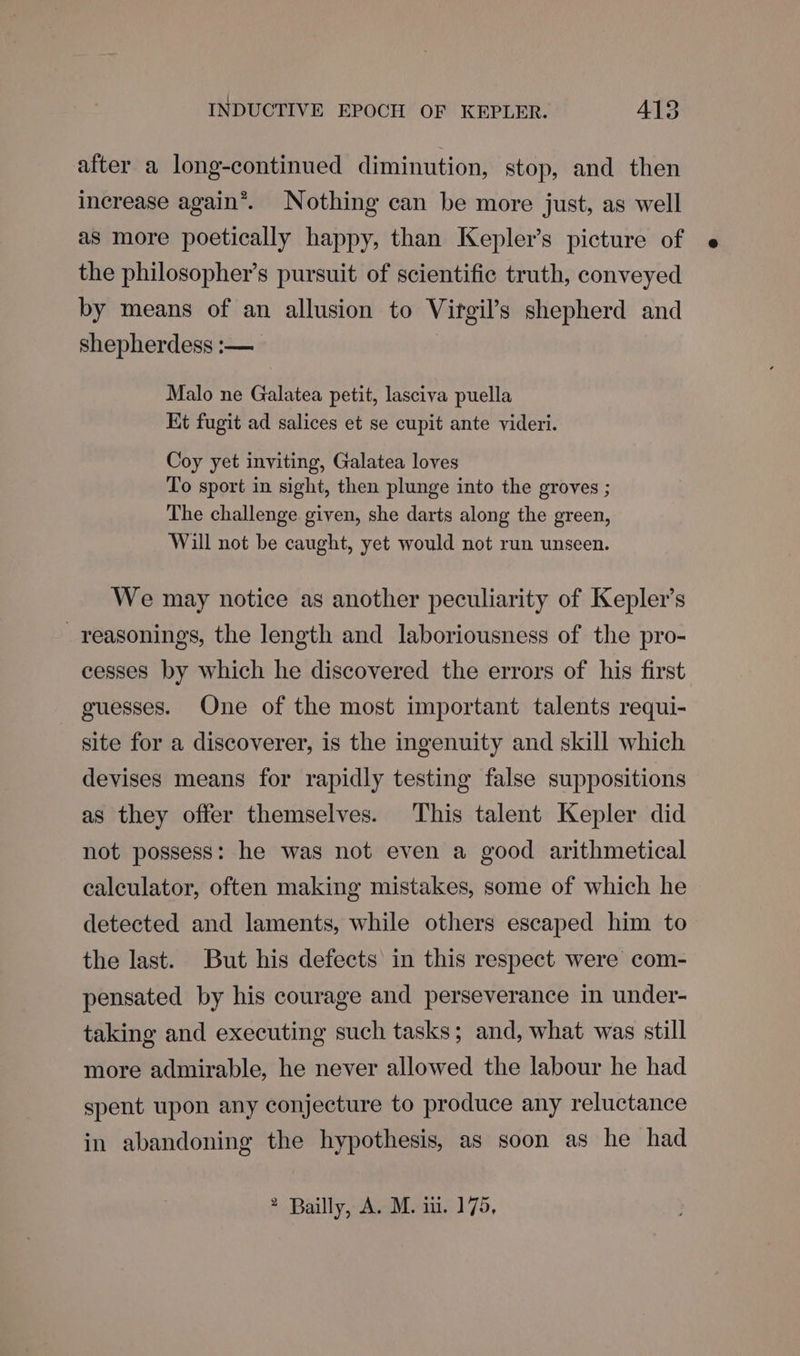 after a long-continued diminution, stop, and then increase again®. Nothing can be more just, as well as more poetically happy, than Kepler’s picture of e the philosopher’s pursuit of scientific truth, conveyed by means of an allusion to Virgil’s shepherd and shepherdess :— Malo ne Galatea petit, lasciva puella Kt fugit ad salices et se cupit ante videri. Coy yet inviting, Galatea loves To sport in sight, then plunge into the groves ; The challenge given, she darts along the green, Will not be caught, yet would not run unseen. We may notice as another peculiarity of Kepler’s _reasonings, the length and laboriousness of the pro- cesses by which he discovered the errors of his first guesses. One of the most important talents requi- site for a discoverer, is the ingenuity and skill which devises means for rapidly testing false suppositions as they offer themselves. This talent Kepler did not possess: he was not even a good arithmetical calculator, often making mistakes, some of which he detected and laments, while others escaped him to the last. But his defects in this respect were com- pensated by his courage and perseverance in under- taking and executing such tasks; and, what was still more admirable, he never allowed the labour he had spent upon any conjecture to produce any reluctance in abandoning the hypothesis, as soon as he had 2 Bailly, A. M. iii. 175,