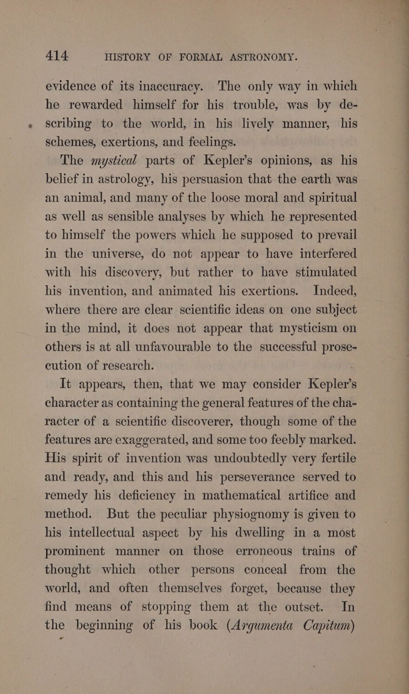 evidence of its inaccuracy. The only way in which he rewarded himself for his trouble, was by de- scribing to the world, in his lively manner, his schemes, exertions, and feelings. The mystical parts of Kepler’s opinions, as his belief in astrology, his persuasion that the earth was an animal, and many of the loose moral and spiritual as well as sensible analyses by which he represented to himself the powers which he supposed to prevail in the universe, do not appear to have interfered with his discovery, but rather to have stimulated his invention, and animated his exertions. Indeed, where there are clear scientific ideas on one subject in the mind, it does not appear that mysticism on others is at all unfavourable to the successful prose- cution of research. : It appears, then, that we may consider Kepler’s character as containing the general features of the cha- racter of a scientific discoverer, though some of the features are exaggerated, and some too feebly marked. His spirit of invention was undoubtedly very fertile and ready, and this and his perseverance served to remedy his deficiency in mathematical artifice and method. But the peculiar physiognomy is given to his intellectual aspect by his dwelling in a most prominent manner on those erroneous trains of thought which other persons conceal from the world, and often themselves forget, because they find means of stopping them at the outset. In the beginning of his book (Avgumenta Capitum)