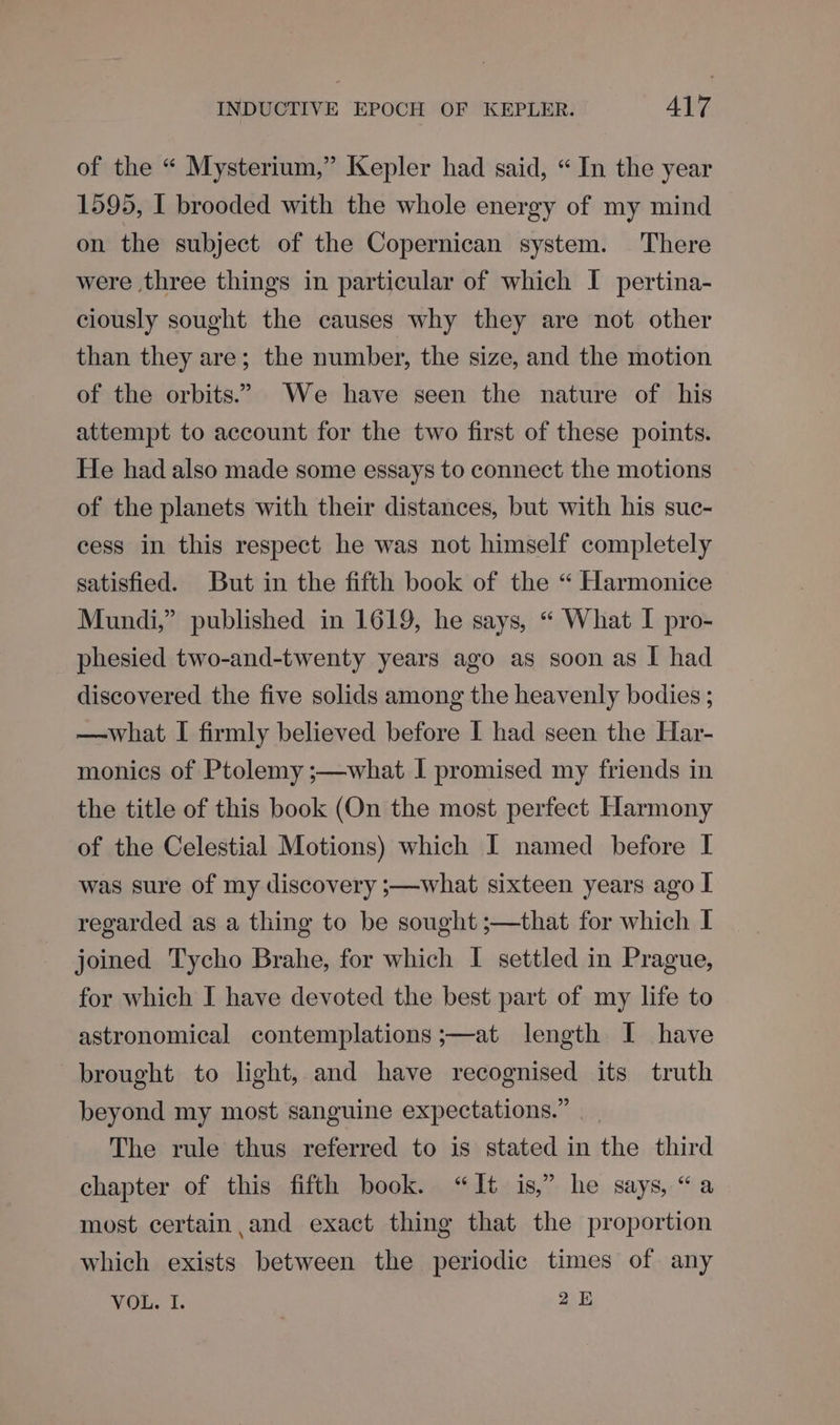 of the “ Mysterium,” Kepler had said, “In the year 1595, I brooded with the whole energy of my mind on the subject of the Copernican system. There were three things in particular of which I pertina- ciously sought the causes why they are not other than they are; the number, the size, and the motion of the orbits.” We have seen the nature of his attempt to account for the two first of these points. He had also made some essays to connect the motions of the planets with their distances, but with his suc- cess in this respect he was not himself completely satisfied. But in the fifth book of the “ Harmonice Mundi,” published in 1619, he says, “ What I pro- phesied two-and-twenty years ago as soon as I had discovered the five solids among the heavenly bodies ; —what I firmly believed before I had seen the Har- monics of Ptolemy ;—what I promised my friends in the title of this book (On the most perfect Harmony of the Celestial Motions) which I named before I was sure of my discovery ;—what sixteen years ago I regarded as a thing to be sought ;—that for which I joined Tycho Brahe, for which I settled in Prague, for which I have devoted the best part of my life to astronomical contemplations ;—at length I have brought to light, and have recognised its truth beyond my most sanguine expectations.” The rule thus referred to is stated in the third chapter of this fifth book. “It is,” he says, “a most certain and exact thing that the proportion which exists between the periodic times of any VOL. I. 25