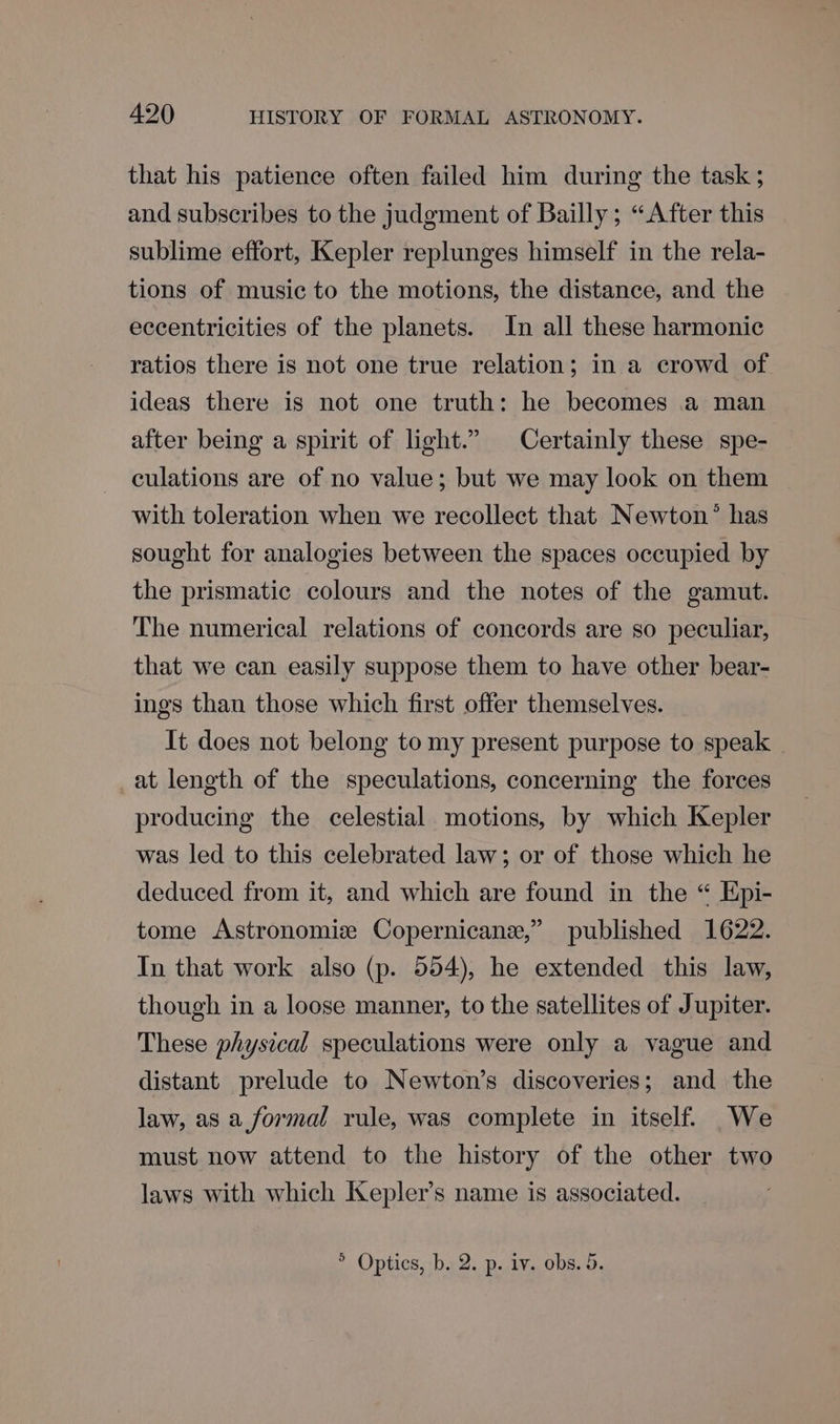 that his patience often failed him during the task ; and subscribes to the judgment of Bailly ; “After this sublime effort, Kepler replunges himself in the rela- tions of music to the motions, the distance, and the eccentricities of the planets. In all these harmonic ratios there is not one true relation; in a crowd of ideas there is not one truth: he becomes a man after being a spirit of light.” Certainly these spe- culations are of no value; but we may look on them with toleration when we recollect that Newton’ has sought for analogies between the spaces occupied by the prismatic colours and the notes of the gamut. The numerical relations of concords are so peculiar, that we can easily suppose them to have other bear- ings than those which first offer themselves. It does not belong to my present purpose to speak at length of the speculations, concerning the forces producing the celestial motions, by which Kepler was led to this celebrated law; or of those which he deduced from it, and which are found in the “ Epi- tome Astronomiz Copernican,” published 1622. In that work also (p. 554), he extended this law, though in a loose manner, to the satellites of Jupiter. These physical speculations were only a vague and distant prelude to Newton’s discoveries; and the law, as a formal rule, was complete in itself. We must now attend to the history of the other two laws with which Kepler’s name is associated. >. Optics, b. 2. p..1¥., obs. 5.