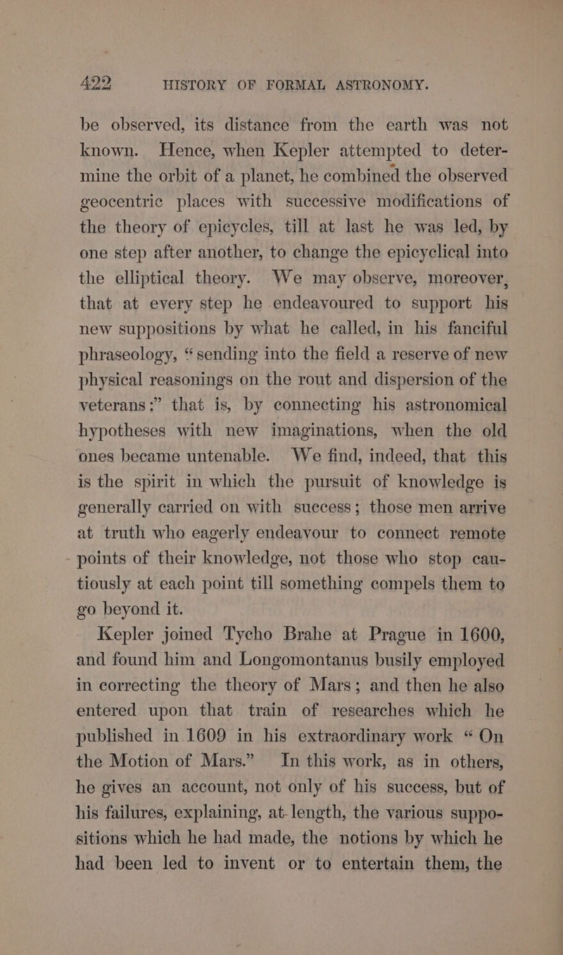 be observed, its distance from the earth was not known. Hence, when Kepler attempted to deter- mine the orbit of a planet, he combined the observed geocentric places with successive modifications of the theory of epicycles, till at last he was led, by one step after another, to change the epicyclical into the elliptical theory. We may observe, moreover, that at every step he endeavoured to support his new suppositions by what he called, in his fanciful phraseology, “sending into the field a reserve of new physical reasonings on the rout and dispersion of the veterans :” that is, by connecting his astronomical hypotheses with new imaginations, when the old ones became untenable. We find, indeed, that this is the spirit in which the pursuit of knowledge is generally carried on with success; those men arrive at truth who eagerly endeavour to connect remote - points of their knowledge, not those who stop cau- tiously at each point till something compels them to go beyond it. Kepler joined Tycho Brahe at Prague in 1600, and found him and Longomontanus busily employed in correcting the theory of Mars; and then he also entered upon that train of researches which he published in. 1609 in his extraordinary work “ On the Motion of Mars.” In this work, as in others, he gives an account, not only of his success, but of his failures, explaining, at-length, the various suppo- sitions which he had made, the notions by which he had been led to invent or to entertain them, the