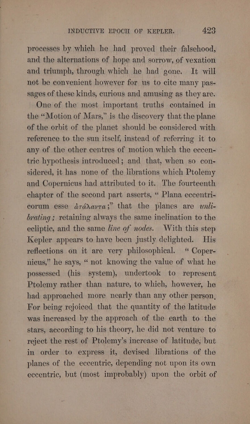 processes by which he had proved their falsehood, and the alternations of hope and sorrow, of vexation and triumph, through which he had gone. It will not be convenient however for us to cite many pas- sages of these kinds, curious and amusing as they are. One of the most important truths contained in the “Motion of Mars,” is the discovery that the plane of the orbit of the planet should be considered with reference to the sun itself, instead of referring it to any of the other centres of motion which the eccen- — tric hypothesis introduced; and that, when so con- sidered, it has none of the librations which Ptolemy and Copernicus had attributed to it. The fourteenth chapter of the second part asserts, “ Plana eccentri- corum esse drdévavra;” that the planes are wnli- brating ; retaining always the same inclination to the ecliptic, and the same line of nodes. With this step Kepler appears to have been justly delighted. His reflections on it are very philosophical. “ Coper- nicus,” he says, “ not knowing the value of what he possessed (his system), undertook to represent Ptolemy rather than nature, to which, however, he had approached more nearly than any other person, For being rejoiced that the quantity of the latitude was increased by the approach of the earth to the stars, according to his theory, he did not venture to reject the rest of Ptolemy’s increase of latitude, but in order to express it, devised librations of the planes of the eccentric, depending not upon its own eccentric, but (most improbably) upon the orbit of