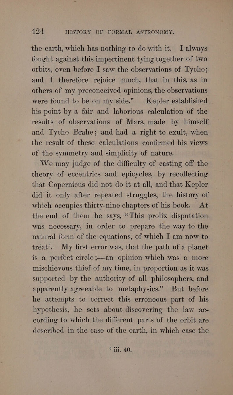 the earth, which has nothing to do with it. J always fought against this impertinent tying together of two orbits, even before I saw the observations of Tycho; and I therefore rejoice much, that in this, as in others of my preconceived opinions, the observations were found to be on my side.” Kepler established his point by a fair and laborious calculation of the results of observations of Mars, made by himself and Tycho Brahe; and had a right to exult, when the result of these calculations confirmed his views of the symmetry and simplicity of nature. We may judge of the difficulty of casting off the theory of eccentrics and epicycles, by recollecting that Copernicus did not do it at all, and that Kepler did it only after repeated struggles, the history of which occupies thirty-nine chapters of his book. At the end of them he says, “This prolix disputation was necessary, in order to prepare the way to the natural form of the equations, of which I am now to treat’. My first error was, that the path of a planet is a perfect circle ;—an opinion which was a more mischievous thief of my time, in proportion as it was supported by the authority of all philosophers, and apparently agreeable to metaphysics.” But before he attempts to correct this erroneous part of his hypothesis, he sets about discovering the law ac- cording to which the different parts of the orbit are described in the case of the earth, in which case the ° iu. 40.