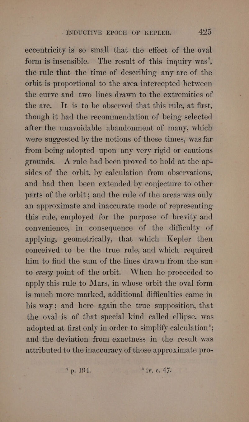 eccentricity is so small that the effect of the oval form is insensible. The result of this inquiry was’, the rule that the time of describing any are of the orbit is proportional to the area intercepted between the curve and two lines drawn to the extremities of the are. It is to be observed that this rule, at first, though it had the recommendation of being selected after the unavoidable abandonment of many, which were suggested by the notions of those times, was far from being adopted upon any very rigid or cautious grounds. A rule had been proved to hold at the ap- sides of the orbit, by calculation from observations, and had then been extended by conjecture to other parts of the orbit; and the rule of the areas ‘was only an approximate and inaccurate mode of representing this rule, employed for the purpose of brevity and convenience, in consequence of the difficulty of applying, geometrically, that which Kepler then conceived to be the true rule, and which required him to find the sum of the lines drawn from the sun to every point of the orbit. When he proceeded to apply this rule to Mars, in whose orbit the oval form is much more marked, additional difficulties came in his way; and here again the true supposition, that the oval is of that special kind called ellipse, was adopted at first only in order to simplify calculation’; and the deviation from exactness in the result was attributed to the inaccuracy of those approximate pro- 7p. 194. ay, CiA473