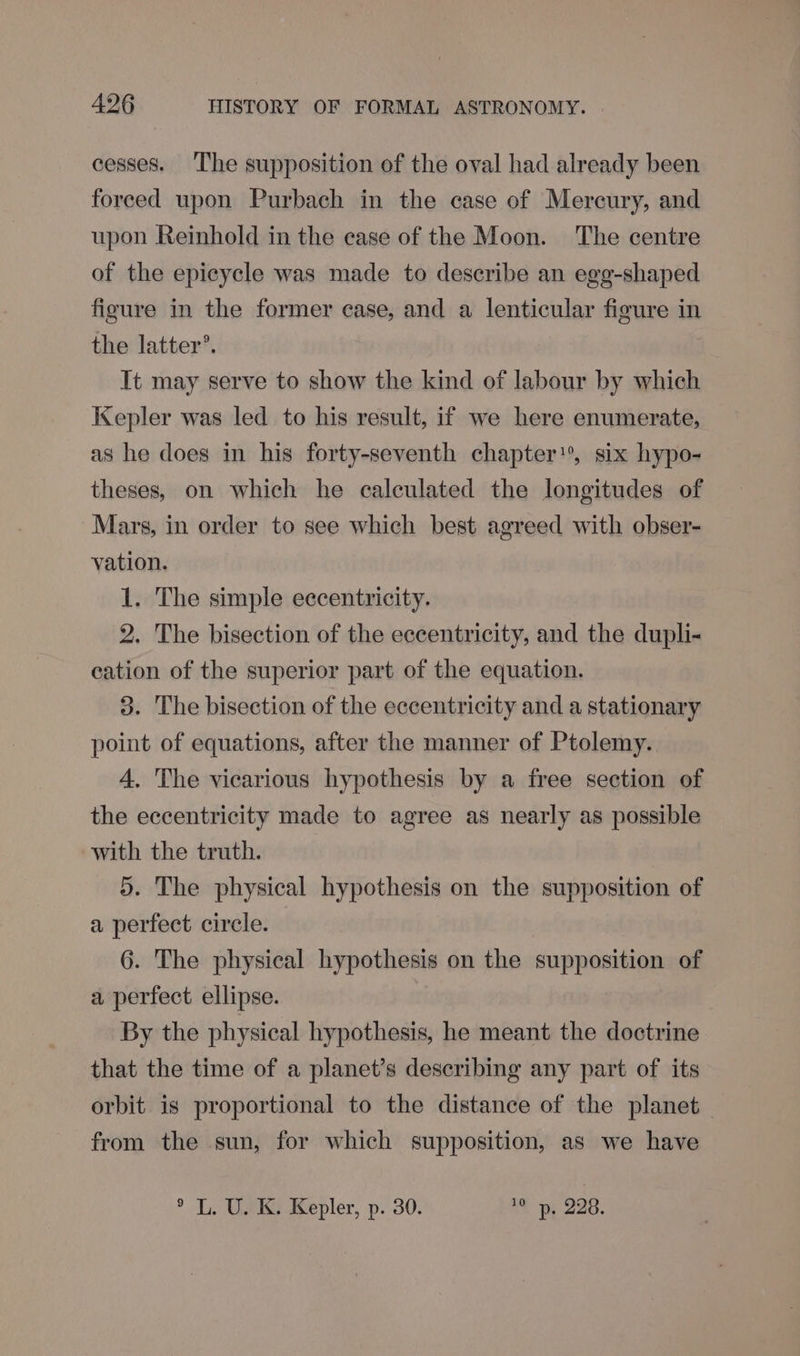 cesses. The supposition of the oval had already been foreed upon Purbach in the case of Mercury, and upon Reinhold in the case of the Moon. The centre of the epicycle was made to describe an egg-shaped figure in the former case, and a lenticular figure in the latter’. It may serve to show the kind of labour by which Kepler was led to his result, if we here enumerate, as he does in his forty-seventh chapter*, six hypo- theses, on which he calculated the longitudes of Mars, in order to see which best agreed with obser- vation. 1. The simple eccentricity. 2. The bisection of the eccentricity, and the dupli- cation of the superior part of the equation. 3. The bisection of the eccentricity and a stationary point of equations, after the manner of Ptolemy. 4. The vicarious hypothesis by a free section of the eccentricity made to agree as nearly as possible with the truth. 5. The physical hypothesis on the supposition of a perfect circle. 6. The physical hypothesis on the supposition of a perfect ellipse. By the physical hypothesis, he meant the doctrine that the time of a planet’s describing any part of its orbit is proportional to the distance of the planet — from the sun, for which supposition, as we have ° L. U. K. Kepler, p. 30. 10 py, 228.